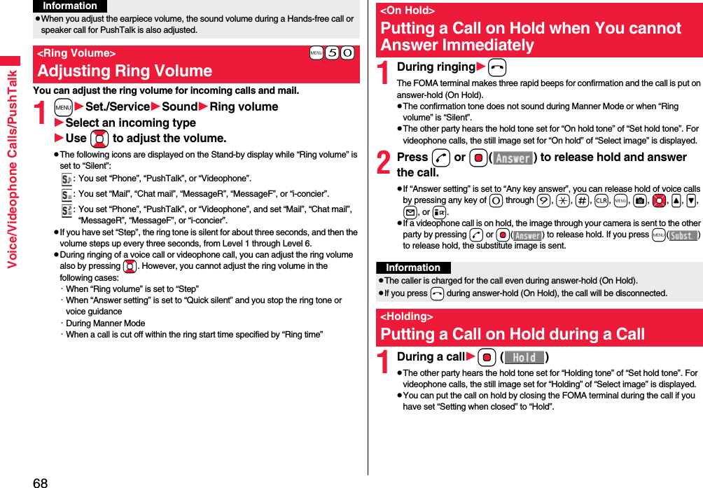 68Voice/Videophone Calls/PushTalkYou can adjust the ring volume for incoming calls and mail.1mSet./ServiceSoundRing volumeSelect an incoming typeUse Bo to adjust the volume.pThe following icons are displayed on the Stand-by display while “Ring volume” is set to “Silent”:: You set “Phone”, “PushTalk”, or “Videophone”.: You set “Mail”, “Chat mail”, “MessageR”, “MessageF”, or “i-concier”.: You set “Phone”, “PushTalk”, or “Videophone”, and set “Mail”, “Chat mail”, “MessageR”, “MessageF”, or “i-concier”.pIf you have set “Step”, the ring tone is silent for about three seconds, and then the volume steps up every three seconds, from Level 1 through Level 6.pDuring ringing of a voice call or videophone call, you can adjust the ring volume also by pressing Bo. However, you cannot adjust the ring volume in the following cases:・When “Ring volume” is set to “Step”・When “Answer setting” is set to “Quick silent” and you stop the ring tone or voice guidance・During Manner Mode・When a call is cut off within the ring start time specified by “Ring time”pWhen you adjust the earpiece volume, the sound volume during a Hands-free call or speaker call for PushTalk is also adjusted.+m-5-0&lt;Ring Volume&gt;Adjusting Ring VolumeInformation1During ringinghThe FOMA terminal makes three rapid beeps for confirmation and the call is put on answer-hold (On Hold).pThe confirmation tone does not sound during Manner Mode or when “Ring volume” is “Silent”.pThe other party hears the hold tone set for “On hold tone” of “Set hold tone”. For videophone calls, the still image set for “On hold” of “Select image” is displayed.2Press d or Oo( ) to release hold and answer the call.pIf “Answer setting” is set to “Any key answer”, you can release hold of voice calls by pressing any key of 0 through 9, a, s, r, m, c, Mo, &lt;, &gt;, l, or i.pIf a videophone call is on hold, the image through your camera is sent to the other party by pressing d or Oo( ) to release hold. If you press m() to release hold, the substitute image is sent.1During a callOo ()pThe other party hears the hold tone set for “Holding tone” of “Set hold tone”. For videophone calls, the still image set for “Holding” of “Select image” is displayed.pYou can put the call on hold by closing the FOMA terminal during the call if you have set “Setting when closed” to “Hold”.&lt;On Hold&gt;Putting a Call on Hold when You cannot Answer ImmediatelyInformationpThe caller is charged for the call even during answer-hold (On Hold).pIf you press -h during answer-hold (On Hold), the call will be disconnected.&lt;Holding&gt;Putting a Call on Hold during a Call 