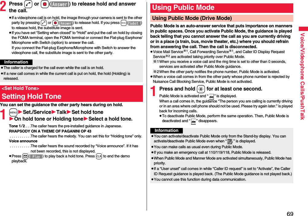 69Voice/Videophone Calls/PushTalk2Press d or Oo( ) to release hold and answer the call.pIf a videophone call is on hold, the image through your camera is sent to the other party by pressing d or Oo( ) to release hold. If you press m() to release hold, the substitute image is sent.pIf you have set “Setting when closed” to “Hold” and put the call on hold by closing the FOMA terminal, open the FOMA terminal or connect the Flat-plug Earphone/Microphone with Switch (option) to answer the call.If you connect the Flat-plug Earphone/Microphone with Switch to answer the videophone call, the substitute image is sent to the other party.You can set the guidance the other party hears during on hold.1mSet./ServiceTalkSet hold toneOn hold tone or Holding toneSelect a hold tone.Tone 1/2. . .The caller hears the pre-installed guidance in Japanese.RHAPSODY ON A THEME OF PAGANINI OP 43 . . . . . . . . . . .The caller hears the melody. You can set this for “Holding tone” only.Voice announce . . . . . . . . . . .The caller hears the sound recorded by “Voice announce”. If it has not been recorded, this is not displayed.pPress l( ) to play back a hold tone. Press r to end the demo playback.InformationpThe caller is charged for the call even while the call is on hold.pIf a new call comes in while the current call is put on hold, the hold (Holding) is released.&lt;Set Hold Tone&gt;Setting Hold TonePublic Mode is an auto-answer service that puts importance on manners in public spaces. Once you activate Public Mode, the guidance is played back telling that you cannot answer the call as you are currently driving or in a place (a train, bus, movie theater, etc.) where you should refrain from answering the call. Then the call is disconnected.pVoice Mail Service※1, Call Forwarding Service※1, and Caller ID Display Request Service※2 are activated taking priority over Public Mode.※1When you receive a voice call and the ring time is set to other than 0 seconds, services are activated after Public Mode guidance.※2When the other party notifies the phone number, Public Mode is activated.pWhen a voice call comes in from the other party whose phone number is rejected by Nuisance Call Blocking Service, Public Mode is not activated.1Press and hold a for at least one second.Public Mode is activated and “ ” is displayed.When a call comes in, the guidance “The person you are calling is currently driving or in an area where cell phone should not be used. Please try again later.” is played back for incoming calls.pTo deactivate Public Mode, perform the same operation. Then, Public Mode is deactivated and “ ” disappears.Using Public ModeUsing Public Mode (Drive Mode)InformationpYou can activate/deactivate Public Mode only from the Stand-by display. You can activate/deactivate Public Mode even when “ ” is displayed.pYou can make calls as usual even during Public Mode. pIf you make an emergency call at 110/119/118, Public Mode is released.pWhen Public Mode and Manner Mode are activated simultaneously, Public Mode has priority.pIf a “User unset” call comes in while “Caller ID request” is set to “Activate”, the Caller ID Request guidance is played back. (The Public Mode guidance is not played back.)pYou cannot use this function during data communication.