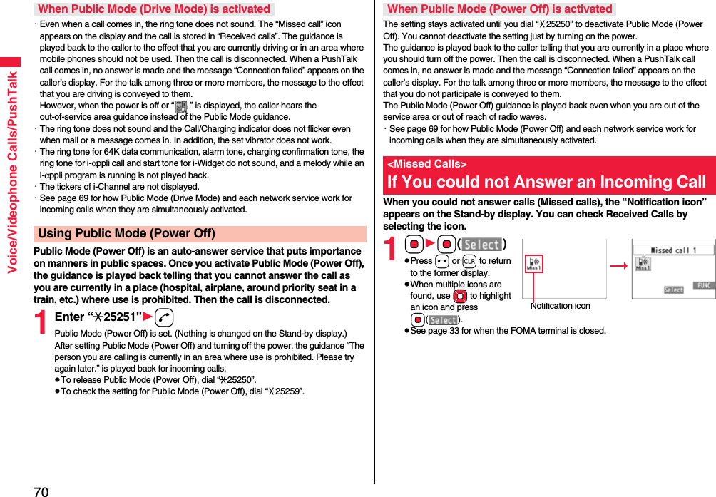 70Voice/Videophone Calls/PushTalk・Even when a call comes in, the ring tone does not sound. The “Missed call” icon appears on the display and the call is stored in “Received calls”. The guidance is played back to the caller to the effect that you are currently driving or in an area where mobile phones should not be used. Then the call is disconnected. When a PushTalk call comes in, no answer is made and the message “Connection failed” appears on the caller’s display. For the talk among three or more members, the message to the effect that you are driving is conveyed to them. However, when the power is off or “ ” is displayed, the caller hears the out-of-service area guidance instead of the Public Mode guidance.・The ring tone does not sound and the Call/Charging indicator does not flicker even when mail or a message comes in. In addition, the set vibrator does not work.・The ring tone for 64K data communication, alarm tone, charging confirmation tone, the ring tone for i-αppli call and start tone for i-Widget do not sound, and a melody while an i-αppli program is running is not played back.・The tickers of i-Channel are not displayed.・See page 69 for how Public Mode (Drive Mode) and each network service work for incoming calls when they are simultaneously activated.Public Mode (Power Off) is an auto-answer service that puts importance on manners in public spaces. Once you activate Public Mode (Power Off), the guidance is played back telling that you cannot answer the call as you are currently in a place (hospital, airplane, around priority seat in a train, etc.) where use is prohibited. Then the call is disconnected.1Enter “:25251”dPublic Mode (Power Off) is set. (Nothing is changed on the Stand-by display.)After setting Public Mode (Power Off) and turning off the power, the guidance “The person you are calling is currently in an area where use is prohibited. Please try again later.” is played back for incoming calls.pTo release Public Mode (Power Off), dial “:25250”.pTo check the setting for Public Mode (Power Off), dial “:25259”.When Public Mode (Drive Mode) is activatedUsing Public Mode (Power Off)The setting stays activated until you dial “:25250” to deactivate Public Mode (Power Off). You cannot deactivate the setting just by turning on the power. The guidance is played back to the caller telling that you are currently in a place where you should turn off the power. Then the call is disconnected. When a PushTalk call comes in, no answer is made and the message “Connection failed” appears on the caller’s display. For the talk among three or more members, the message to the effect that you do not participate is conveyed to them. The Public Mode (Power Off) guidance is played back even when you are out of the service area or out of reach of radio waves.・See page 69 for how Public Mode (Power Off) and each network service work for incoming calls when they are simultaneously activated.When you could not answer calls (Missed calls), the “Notification icon” appears on the Stand-by display. You can check Received Calls by selecting the icon.1OoOo()pPress h or r to return to the former display.pWhen multiple icons are found, use Mo to highlight an icon and press Oo().pSee page 33 for when the FOMA terminal is closed.When Public Mode (Power Off) is activated&lt;Missed Calls&gt;If You could not Answer an Incoming CallNotification icon