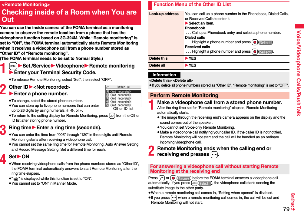 79Voice/Videophone Calls/PushTalkYou can use the inside camera of the FOMA terminal as a monitoring camera to observe the remote location from a phone that has the videophone function based on 3G-324M. While “Remote monitoring” is set to “ON”, the FOMA terminal automatically starts Remote Monitoring when it receives a videophone call from a phone number stored as “Other ID” of “Remote monitoring”. (The FOMA terminal needs to be set to Normal Style.)1mSet./ServiceVideophoneRemote monitoringEnter your Terminal Security Code.pTo release Remote Monitoring, select “Set”, then select “OFF”.2Other ID&lt;Not recorded&gt;Enter a phone number.pTo change, select the stored phone number.pYou can store up to five phone numbers that can enter up to 26 digits by using numerals, #, :, or +. pTo return to the setting display for Remote Monitoring, press r from the Other ID list after storing phone number.3Ring timeEnter a ring time (seconds).pYou can enter the time from “003” through “120” in three digits until Remote Monitoring starts after receiving a videophone call.pYou cannot set the same ring time for Remote Monitoring, Auto Answer Setting and Record Message Setting. Set a different time for each.4SetONpWhen receiving videophone calls from the phone numbers stored as “Other ID”, the FOMA terminal automatically answers to start Remote Monitoring after the ring time elapses.p“ ” is displayed while this function is set to “ON”.pYou cannot set to “ON” in Manner Mode.&lt;Remote Monitoring&gt;Checking inside of a Room when You are OutOther ID list 1Make a videophone call from a stored phone number.After the ring time set for “Remote monitoring” elapses, Remote Monitoring automatically starts.pThe image through the receiving end’s camera appears on the display and the sound comes out of the speaker.pYou cannot set Voice-only Remote Monitoring.pMake a videophone call notifying your caller ID. If the caller ID is not notified, Remote Monitoring will not start and the call will be handled as an ordinary incoming videophone call.2Remote Monitoring ends when the calling end or receiving end presses h.Press d or Oo( ) before the FOMA terminal answers a videophone call automatically. If you press m( ), the videophone call starts sending the substitute image to the other party.pWhen a remote monitoring call comes in, “Setting when opened” is disabled.pIf you press h when a remote monitoring call comes in, the call will be cut and Remote Monitoring will not start.Function Menu of the Other ID ListLook-up address You can call up a phone number in the Phonebook, Dialed Calls, or Received Calls to enter it.Select an item.Phonebook. . . Call up a Phonebook entry and select a phone number.Dialed calls. . . Highlight a phone number and press Oo().Received calls. . . Highlight a phone number and press Oo().Delete this YESDelete all YESInformation&lt;Delete this&gt; &lt;Delete all&gt;pIf you delete all phone numbers stored as “Other ID”, “Remote monitoring” is set to “OFF”.Perform Remote MonitoringFor answering a videophone call without starting Remote Monitoring at the receiving end