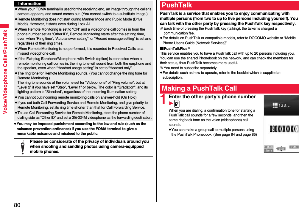 80Voice/Videophone Calls/PushTalkpYou may be imposed punishment according to the law and rule (such as the nuisance prevention ordinance) if you use the FOMA terminal to give a remarkable nuisance and misdeed to the public.InformationpWhen your FOMA terminal is used for the receiving end, an image through the caller’s camera appears, and sound comes out. (You cannot switch to a substitute image.)pRemote Monitoring does not start during Manner Mode and Public Mode (Drive Mode). However, it starts even during Lock All.pWhen Remote Monitoring is set to “ON” and a videophone call comes in from the phone number set as “Other ID”, Remote Monitoring starts after the set ring time, even when “Ring time”, “Auto answer setting”, or “Record message setting” is set and regardless of their ring times.pWhen Remote Monitoring is not performed, it is recorded in Received Calls as a missed videophone call.pIf the Flat-plug Earphone/Microphone with Switch (option) is connected when a remote monitoring call comes in, the ring tone will sound from both the earphone and the speaker, even when “Headset usage setting” is set to “Headset only”.pThe ring tone for Remote Monitoring sounds. (You cannot change the ring tone for Remote Monitoring.)The ring tone sounds at the volume set for “Videophone” of “Ring volume”, but at “Level 2” if you have set “Step”, “Level 1” or below. The color is “Gradation”, and its lighting pattern is “Standard”, regardless of the Incoming Illumination setting.pYou cannot put incoming remote monitoring calls on answer-hold (On Hold).pIf you set both Call Forwarding Service and Remote Monitoring, and give priority to Remote Monitoring, set its ring time shorter than that for Call Forwarding Service.pTo use Call Forwarding Service for Remote Monitoring, store the phone number of dialing side as “Other ID” and set a 3G-324M videophone as the forwarding destination.Please be considerate of the privacy of individuals around you when shooting and sending photos using camera-equipped mobile phones.PushTalk is a service that enables you to enjoy communicating with multiple persons (from two to up to five persons including yourself). You can talk with the other party by pressing the PushTalk key respectively.※Each time of pressing the PushTalk key (talking), the talker is charged a communication fee.pFor details on PushTalk or compatible models, refer to DOCOMO website or “Mobile Phone User’s Guide [Network Services]”.■PushTalkPlus※This service enables you to have a PushTalk call with up to 20 persons including you. You can use the shared Phonebook on the network, and can check the members for their status, thus PushTalk becomes more useful.※You need to subscribe separately.pFor details such as how to operate, refer to the booklet which is supplied at subscription.1Enter the other party’s phone numberpWhen you are dialing, a confirmation tone for starting a PushTalk call sounds for a few seconds, and then the same ringback tone as the voice (videophone) call sounds.pYou can make a group call to multiple persons using the PushTalk Phonebook. (See page 84 and page 85)PushTalkMaking a PushTalk Call