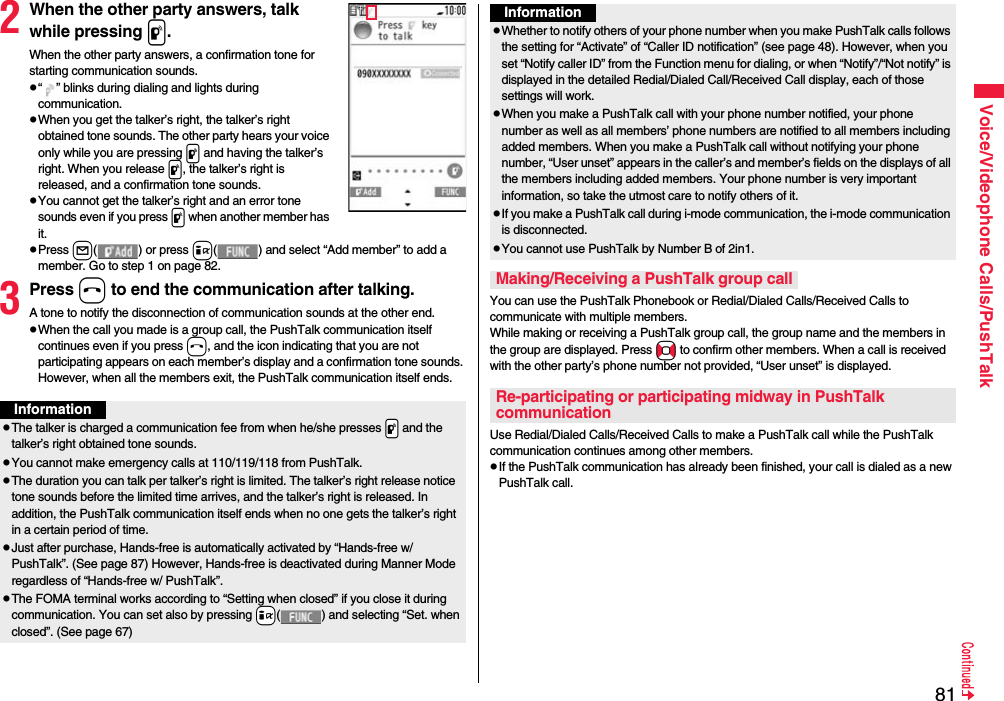 81Voice/Videophone Calls/PushTalk2When the other party answers, talk while pressing p.When the other party answers, a confirmation tone for starting communication sounds. p“ ” blinks during dialing and lights during communication.pWhen you get the talker’s right, the talker’s right obtained tone sounds. The other party hears your voice only while you are pressing p and having the talker’s right. When you release p, the talker’s right is released, and a confirmation tone sounds.pYou cannot get the talker’s right and an error tone sounds even if you press p when another member has it.pPress l( ) or press i( ) and select “Add member” to add a member. Go to step 1 on page 82.3Press h to end the communication after talking.A tone to notify the disconnection of communication sounds at the other end.pWhen the call you made is a group call, the PushTalk communication itself continues even if you press h, and the icon indicating that you are not participating appears on each member’s display and a confirmation tone sounds. However, when all the members exit, the PushTalk communication itself ends.InformationpThe talker is charged a communication fee from when he/she presses .p and the talker’s right obtained tone sounds. pYou cannot make emergency calls at 110/119/118 from PushTalk.pThe duration you can talk per talker’s right is limited. The talker’s right release notice tone sounds before the limited time arrives, and the talker’s right is released. In addition, the PushTalk communication itself ends when no one gets the talker’s right in a certain period of time.pJust after purchase, Hands-free is automatically activated by “Hands-free w/ PushTalk”. (See page 87) However, Hands-free is deactivated during Manner Mode regardless of “Hands-free w/ PushTalk”.pThe FOMA terminal works according to “Setting when closed” if you close it during communication. You can set also by pressing +i( ) and selecting “Set. when closed”. (See page 67)You can use the PushTalk Phonebook or Redial/Dialed Calls/Received Calls to communicate with multiple members. While making or receiving a PushTalk group call, the group name and the members in the group are displayed. Press No to confirm other members. When a call is received with the other party’s phone number not provided, “User unset” is displayed.Use Redial/Dialed Calls/Received Calls to make a PushTalk call while the PushTalk communication continues among other members. pIf the PushTalk communication has already been finished, your call is dialed as a new PushTalk call.pWhether to notify others of your phone number when you make PushTalk calls follows the setting for “Activate” of “Caller ID notification” (see page 48). However, when you set “Notify caller ID” from the Function menu for dialing, or when “Notify”/“Not notify” is displayed in the detailed Redial/Dialed Call/Received Call display, each of those settings will work.pWhen you make a PushTalk call with your phone number notified, your phone number as well as all members’ phone numbers are notified to all members including added members. When you make a PushTalk call without notifying your phone number, “User unset” appears in the caller’s and member’s fields on the displays of all the members including added members. Your phone number is very important information, so take the utmost care to notify others of it.pIf you make a PushTalk call during i-mode communication, the i-mode communication is disconnected.pYou cannot use PushTalk by Number B of 2in1.Making/Receiving a PushTalk group callRe-participating or participating midway in PushTalk communicationInformation