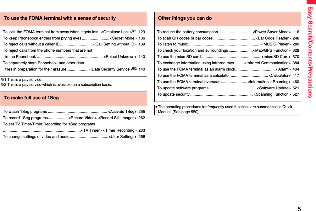 5Easy Search/Contents/Precautions※1 This is a pay service.※2 This is a pay service which is available on a subscription basis.To use the FOMA terminal with a sense of securityTo lock the FOMA terminal from away when it gets lost .&lt;Omakase Lock&gt;※1129To keep Phonebook entries from prying eyes .........................&lt;Secret Mode&gt; 136To reject calls without a caller ID..............................&lt;Call Setting without ID&gt; 139To reject calls from the phone numbers that are not in the Phonebook ............................................................ &lt;Reject Unknown&gt; 140To separately store Phonebook and other data files in preparation for their erasure.................... &lt;Data Security Service&gt;※2140To make full use of 1SegTo watch 1Seg programs ...................................................... &lt;Activate 1Seg&gt; 255To record 1Seg programs.................. &lt;Record Video&gt; &lt;Record Still Images&gt; 262To set TV Timer/Timer Recording for 1Seg programs.......................................................................&lt;TV Timer&gt; &lt;Timer Recording&gt; 263To change settings of video and audio...................................&lt;User Settings&gt; 268Other things you can doTo reduce the battery consumption .............................. &lt;Power Saver Mode&gt; 116To scan QR codes or bar codes ...................................... &lt;Bar Code Reader&gt; 248To listen to music.................................................................. &lt;MUSIC Player&gt; 280To check your location and surroundings ......................&lt;Map/GPS Function&gt; 328To use the microSD card ...................................................... &lt;microSD Card&gt; 370To exchange information using infrared rays.........&lt;Infrared Communication&gt; 384To use the FOMA terminal as an alarm clock.....................................&lt;Alarm&gt; 404To use the FOMA terminal as a calculator ..................................&lt;Calculator&gt; 417To use the FOMA terminal overseas ........................&lt;International Roaming&gt; 460To update software programs........................................... &lt;Software Update&gt; 521To update security ......................................................... &lt;Scanning Function&gt; 527pThe operating procedures for frequently used functions are summarized in Quick Manual. (See page 550)