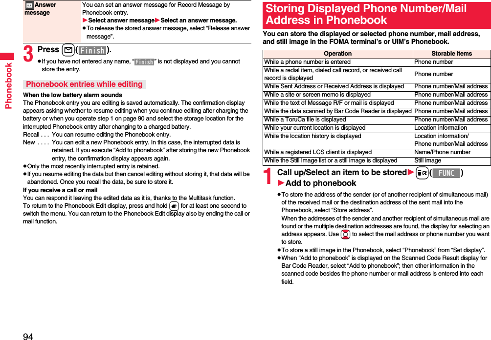94Phonebook3Press l().pIf you have not entered any name, “ ” is not displayed and you cannot store the entry.When the low battery alarm soundsThe Phonebook entry you are editing is saved automatically. The confirmation display appears asking whether to resume editing when you continue editing after charging the battery or when you operate step 1 on page 90 and select the storage location for the interrupted Phonebook entry after changing to a charged battery.Recall . . .  You can resume editing the Phonebook entry.New  . . . .  You can edit a new Phonebook entry. In this case, the interrupted data is retained. If you execute “Add to phonebook” after storing the new Phonebook entry, the confirmation display appears again.pOnly the most recently interrupted entry is retained.pIf you resume editing the data but then cancel editing without storing it, that data will be abandoned. Once you recall the data, be sure to store it.If you receive a call or mailYou can respond it leaving the edited data as it is, thanks to the Multitask function.To return to the Phonebook Edit display, press and hold x for at least one second to switch the menu. You can return to the Phonebook Edit display also by ending the call or mail function.Answer messageYou can set an answer message for Record Message by Phonebook entry.Select answer messageSelect an answer message.pTo release the stored answer message, select “Release answer message”.Phonebook entries while editingYou can store the displayed or selected phone number, mail address, and still image in the FOMA terminal’s or UIM’s Phonebook.1Call up/Select an item to be storedi()Add to phonebookpTo store the address of the sender (or of another recipient of simultaneous mail) of the received mail or the destination address of the sent mail into the Phonebook, select “Store address”. When the addresses of the sender and another recipient of simultaneous mail are found or the multiple destination addresses are found, the display for selecting an address appears. Use Bo to select the mail address or phone number you want to store.pTo store a still image in the Phonebook, select “Phonebook” from “Set display”.pWhen “Add to phonebook” is displayed on the Scanned Code Result display for Bar Code Reader, select “Add to phonebook”; then other information in the scanned code besides the phone number or mail address is entered into each field.Storing Displayed Phone Number/Mail Address in PhonebookOperation Storable itemsWhile a phone number is entered Phone numberWhile a redial item, dialed call record, or received call record is displayed Phone numberWhile Sent Address or Received Address is displayed Phone number/Mail addressWhile a site or screen memo is displayed Phone number/Mail addressWhile the text of Message R/F or mail is displayed Phone number/Mail addressWhile the data scanned by Bar Code Reader is displayed Phone number/Mail addressWhile a ToruCa file is displayed Phone number/Mail addressWhile your current location is displayed Location informationWhile the location history is displayed Location information/Phone number/Mail addressWhile a registered LCS client is displayed Name/Phone numberWhile the Still Image list or a still image is displayed Still image
