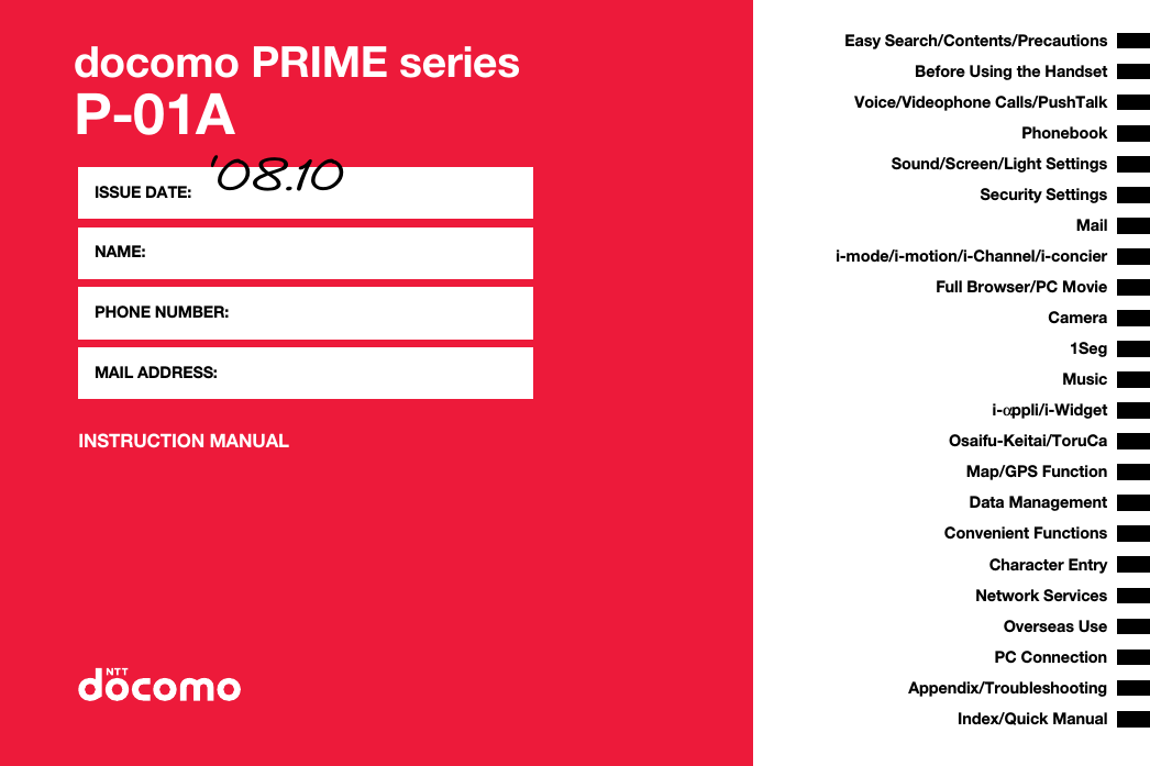 docomo PRIME seriesP-01AINSTRUCTION MANUALISSUE DATE: ‘08.10NAME:PHONE NUMBER:MAIL ADDRESS:Easy Search/Contents/PrecautionsBefore Using the HandsetVoice/Videophone Calls/PushTalkPhonebookSound/Screen/Light SettingsSecurity SettingsCamerai-mode/i-motion/i-Channel/i-concieri-αppli/i-WidgetMap/GPS FunctionFull Browser/PC MovieMailOsaifu-Keitai/ToruCa1SegData ManagementMusicConvenient FunctionsCharacter EntryNetwork ServicesPC ConnectionOverseas UseAppendix/TroubleshootingIndex/Quick Manual