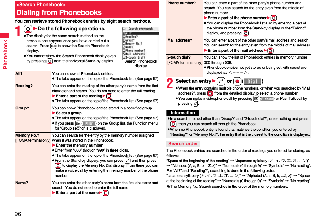 96PhonebookYou can retrieve stored Phonebook entries by eight search methods.1XoDo the following operations.pThe display for the same search method as the previous one appears once you have carried out a search. Press r to show the Search Phonebook display.pYou cannot show the Search Phonebook display even by pressing Xo from the horizontal Stand-by display.&lt;Search Phonebook&gt;Dialing from PhonebooksSearch Phonebook display All? You can show all Phonebook entries.pThe tabs appear on the top of the Phonebook list. (See page 97)Reading? You can enter the reading of the other party’s name from the first character and search. You do not need to enter the full reading.Enter a part of the readingBopThe tabs appear on the top of the Phonebook list. (See page 97)Group? You can show Phonebook entries stored in a specified group.Select a group.pThe tabs appear on the top of the Phonebook list. (See page 97)pIf you press i( ) on the Group list, the Function menu for “Group setting” is displayed.Memory No.?[FOMA terminal only]You can search for the entry by the memory number assigned when it was stored in the Phonebook.Enter the memory number.pEnter from “000” through “999” in three digits.pThe tabs appear on the top of the Phonebook list. (See page 97)pFrom the Stand-by display, you can press d and then press Bo to display the Memory No. Dial display. From there you can make a voice call by entering the memory number of the phone number.Name? You can enter the other party’s name from the first character and search. You do not need to enter the full name.Enter a part of the nameBo2Select an entryd or Oo()pWhen the entry contains multiple phone numbers, or when you searched by “Mail address?”, press Mo from the detailed display to select a phone number.pYou can make a videophone call by pressing l( ) or PushTalk call by pressing p.The Phonebook entries are searched in the order of readings you entered for storing, as follows: “Space at the beginning of the reading” → “Japanese syllabary (ア、イ、ウ、エ、オ、... ン)” → “Alphabet (A, a, B, b, ...Z, z)” → “Numerals (0 through 9)” → “Symbols” → “No reading”.For “All?” and “Reading?”, searching is done in the following order:“Japanese syllabary (ア、イ、ウ、エ、オ、... ン)” → “Alphabet (A, a, B, b, ...Z, z)” → “Space at the beginning of the reading” → “Numerals (0 through 9)” → “Symbols” → “No reading”.※The Memory No. Search searches in the order of the memory numbers.Phone number? You can enter a part of the other party’s phone number and search. You can search for the entry even from the middle of phone number.Enter a part of the phone numberBopYou can display the Phonebook list also by entering a part of the phone number from the Stand-by display or the “Talking” display, and pressing Bo.Mail address?You can enter a part of the other party’s mail address and search. You can search for the entry even from the middle of mail address.Enter a part of the mail addressBo2-touch dial?[FOMA terminal only]You can show the list of Phonebook entries in memory number 000 through 009.pPhonebook entries not yet stored or being set with secret are displayed as ＜−−−＞.InformationpIn a search method other than “Group?” and “2-touch dial?”, enter nothing and press +Bo; then you can search all through the Phonebook.pWhen no Phonebook entry is found that matches the condition you entered by “Reading?” or “Memory No.?”, the entry that is the closest to the condition is displayed.Search order