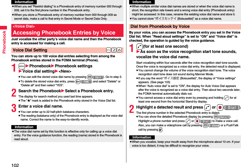 102PhonebookJust vocalize the other party’s voice dial name and then the Phonebook entry is accessed for making a call.You can store up to 100 voice dial entries selecting from among the Phonebook entries stored in the FOMA terminal (Phone).1mPhonebookPhonebook settingsVoice dial setting&lt;New&gt;pYou can edit the stored voice dial name by pressing l( ). Go to step 3.pTo delete the stored voice dial entry, press i( ) and select “Delete” or “Delete all” and then select “YES”.2Search the PhonebookSelect a Phonebook entry.The display for search method you used last time appears.pThe “★” mark is added to the Phonebook entry stored in the Voice Dial list.3Enter a voice dial name.pYou can enter up to 22 half-pitch katakana characters.pThe reading (katakana only) of the Phonebook entry is displayed as the voice dial name. Correct the name to the easy-to-identify words.pWhen you set “Restrict dialing” to a Phonebook entry of memory number 000 through 009, set it to the first phone number in the Phonebook entry.pWhen you store a Phonebook entry of memory number from 000 through 009 as secret data, make a call to that entry in Secret Mode or Secret Data Only.&lt;Voice Dial&gt;Accessing Phonebook Entries by Voice+m-2-6Voice Dial SettingInformationInformationpThe voice dial name set by this function is effective only for calling up a voice dial entry. For the voice guidance function, the reading (name) stored in the Phonebook is read aloud.By your voice, you can access the Phonebook entry you set in the Voice Dial list. When “Read aloud settings” is set to “ON” and “Voice dial” is checked, the operation is guided by the voice guidance.1d(for at least one second)As soon as the voice recognition start tone sounds, vocalize the voice dial name.Start vocalizing within four seconds after the voice recognition start tone sounds.Once the voice is recognized as a voice dial entry, the detected result is displayed.pYou cannot change the volume of the voice recognition start tone. The voice recognition start tone does not sound during Manner Mode.pIf you say the word “ボイス設定 (Boisusettei)”, the display of “Voice settings” appears. (See page 103)pWhen “Auto voice dial” is set to “ON”, the display for Auto Voice Dial appears after the voice is recognized as a voice dial entry. Then about two seconds later, the FOMA terminal automatically dials out.pYou cannot access a voice dial entry even by pressing and holding d for at least one second from the horizontal Stand-by display.2Highlight a detected result and pressd or Oo().The first phone number in the selected Phonebook entry is dialed.pYou can show the detailed Phonebook display by pressing l(). Highlight a phone number and press d or Oo( ) to make a voice call. Also, you can make a videophone call by pressing l( ) or a PushTalk call by pressing p.pWhen multiple similar voice dial names are stored or when the voice dial name is short, the recognition rate lowers and a wrong voice dial entry (Phonebook entry) might be accessed. In this case, rename the existing voice dial name and store it.pYou cannot store “ボイスセッテイ (Boisusettei)” as a voice dial name.Dial from Phonebook by VoiceInformationInformationpWhen you vocalize, keep your mouth away from the microphone about 10 cm. If your voice is too distant, it may be difficult to recognize your voice.