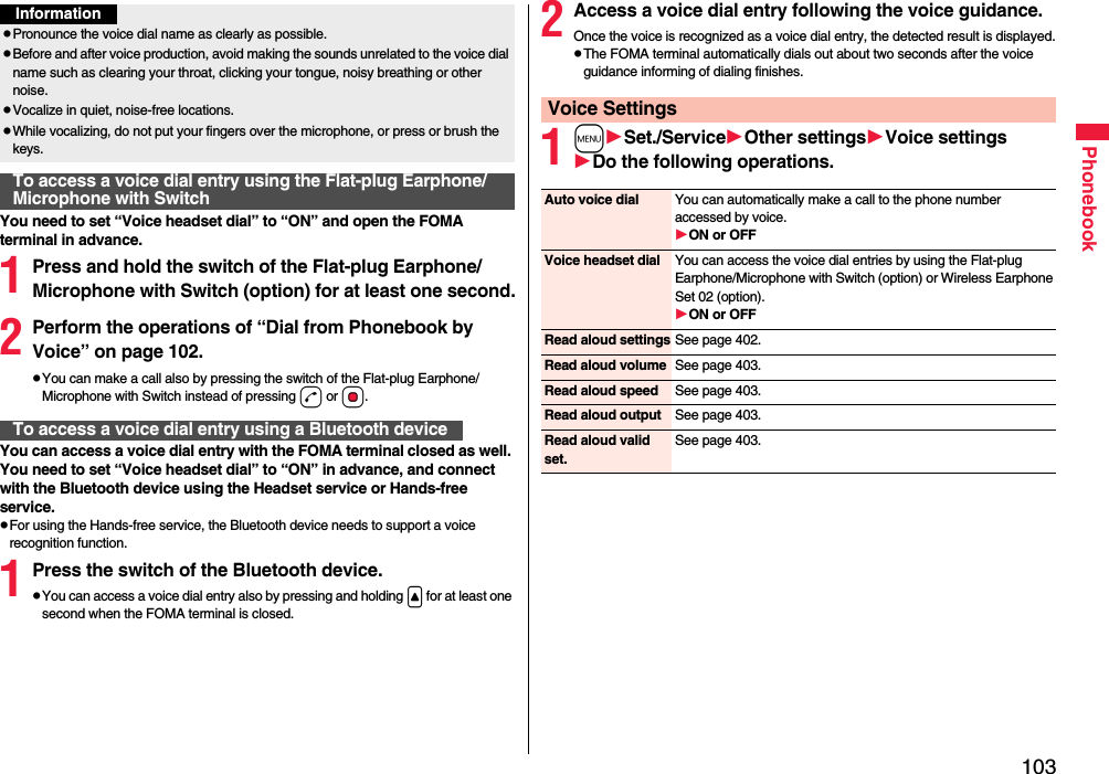 103PhonebookYou need to set “Voice headset dial” to “ON” and open the FOMA terminal in advance.1Press and hold the switch of the Flat-plug Earphone/Microphone with Switch (option) for at least one second.2Perform the operations of “Dial from Phonebook by Voice” on page 102.pYou can make a call also by pressing the switch of the Flat-plug Earphone/Microphone with Switch instead of pressing d or Oo.You can access a voice dial entry with the FOMA terminal closed as well. You need to set “Voice headset dial” to “ON” in advance, and connect with the Bluetooth device using the Headset service or Hands-free service.pFor using the Hands-free service, the Bluetooth device needs to support a voice recognition function.1Press the switch of the Bluetooth device.pYou can access a voice dial entry also by pressing and holding &lt; for at least one second when the FOMA terminal is closed.pPronounce the voice dial name as clearly as possible.pBefore and after voice production, avoid making the sounds unrelated to the voice dial name such as clearing your throat, clicking your tongue, noisy breathing or other noise.pVocalize in quiet, noise-free locations.pWhile vocalizing, do not put your fingers over the microphone, or press or brush the keys.To access a voice dial entry using the Flat-plug Earphone/Microphone with SwitchInformationTo access a voice dial entry using a Bluetooth device2Access a voice dial entry following the voice guidance.Once the voice is recognized as a voice dial entry, the detected result is displayed.pThe FOMA terminal automatically dials out about two seconds after the voice guidance informing of dialing finishes.1mSet./ServiceOther settingsVoice settingsDo the following operations.Voice SettingsAuto voice dial You can automatically make a call to the phone number accessed by voice.ON or OFFVoice headset dial You can access the voice dial entries by using the Flat-plug Earphone/Microphone with Switch (option) or Wireless Earphone Set 02 (option).ON or OFFRead aloud settings See page 402.Read aloud volume See page 403.Read aloud speed See page 403.Read aloud output See page 403.Read aloud valid set.See page 403.