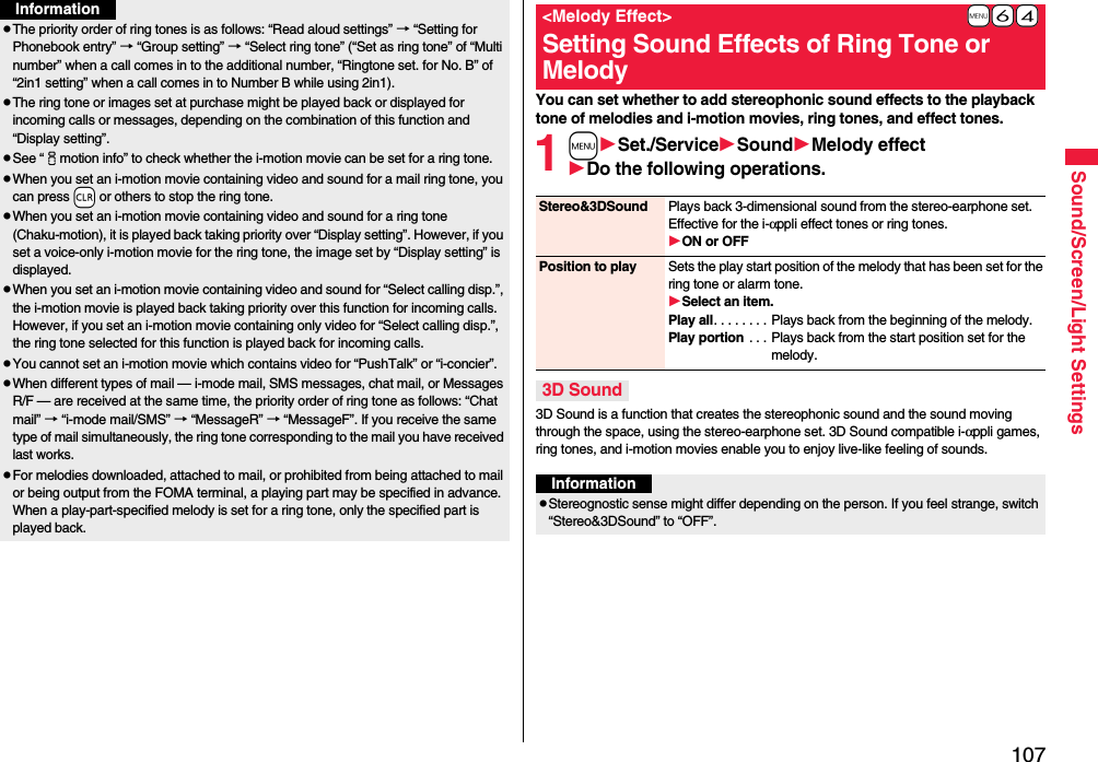 107Sound/Screen/Light SettingspThe priority order of ring tones is as follows: “Read aloud settings” → “Setting for Phonebook entry” → “Group setting” → “Select ring tone” (“Set as ring tone” of “Multi number” when a call comes in to the additional number, “Ringtone set. for No. B” of “2in1 setting” when a call comes in to Number B while using 2in1).pThe ring tone or images set at purchase might be played back or displayed for incoming calls or messages, depending on the combination of this function and “Display setting”.pSee “imotion info” to check whether the i-motion movie can be set for a ring tone.pWhen you set an i-motion movie containing video and sound for a mail ring tone, you can press -r or others to stop the ring tone.pWhen you set an i-motion movie containing video and sound for a ring tone (Chaku-motion), it is played back taking priority over “Display setting”. However, if you set a voice-only i-motion movie for the ring tone, the image set by “Display setting” is displayed.pWhen you set an i-motion movie containing video and sound for “Select calling disp.”, the i-motion movie is played back taking priority over this function for incoming calls. However, if you set an i-motion movie containing only video for “Select calling disp.”, the ring tone selected for this function is played back for incoming calls.pYou cannot set an i-motion movie which contains video for “PushTalk” or “i-concier”.pWhen different types of mail — i-mode mail, SMS messages, chat mail, or Messages R/F — are received at the same time, the priority order of ring tone as follows: “Chat mail” → “i-mode mail/SMS” → “MessageR” → “MessageF”. If you receive the same type of mail simultaneously, the ring tone corresponding to the mail you have received last works.pFor melodies downloaded, attached to mail, or prohibited from being attached to mail or being output from the FOMA terminal, a playing part may be specified in advance. When a play-part-specified melody is set for a ring tone, only the specified part is played back.InformationYou can set whether to add stereophonic sound effects to the playback tone of melodies and i-motion movies, ring tones, and effect tones.1mSet./ServiceSoundMelody effectDo the following operations.3D Sound is a function that creates the stereophonic sound and the sound moving through the space, using the stereo-earphone set. 3D Sound compatible i-αppli games, ring tones, and i-motion movies enable you to enjoy live-like feeling of sounds.+m-6-4&lt;Melody Effect&gt;Setting Sound Effects of Ring Tone or MelodyStereo&amp;3DSound Plays back 3-dimensional sound from the stereo-earphone set. Effective for the i-αppli effect tones or ring tones.ON or OFFPosition to play Sets the play start position of the melody that has been set for the ring tone or alarm tone.Select an item.Play all. . . . . . . . Plays back from the beginning of the melody.Play portion . . . Plays back from the start position set for the melody.3D SoundInformationpStereognostic sense might differ depending on the person. If you feel strange, switch “Stereo&amp;3DSound” to “OFF”.