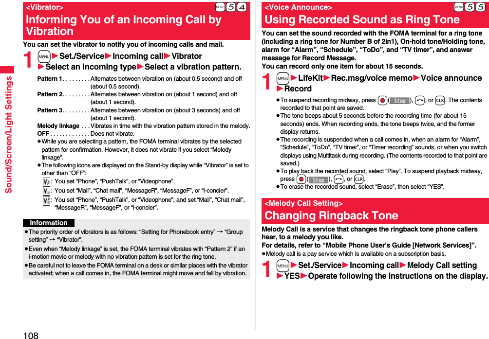 108Sound/Screen/Light SettingsYou can set the vibrator to notify you of incoming calls and mail.1mSet./ServiceIncoming callVibratorSelect an incoming typeSelect a vibration pattern.Pattern 1. . . . . . . . . Alternates between vibration on (about 0.5 second) and off (about 0.5 second).Pattern 2. . . . . . . . . Alternates between vibration on (about 1 second) and off (about 1 second).Pattern 3. . . . . . . . . Alternates between vibration on (about 3 seconds) and off (about 1 second).Melody linkage  . . . Vibrates in time with the vibration pattern stored in the melody.OFF . . . . . . . . . . . . .Does not vibrate.pWhile you are selecting a pattern, the FOMA terminal vibrates by the selected pattern for confirmation. However, it does not vibrate if you select “Melody linkage”.pThe following icons are displayed on the Stand-by display while “Vibrator” is set to other than “OFF”:: You set “Phone”, “PushTalk”, or “Videophone”.: You set “Mail”, “Chat mail”, “MessageR”, “MessageF”, or “i-concier”.: You set “Phone”, “PushTalk”, or “Videophone”, and set “Mail”, “Chat mail”, “MessageR”, “MessageF”, or “i-concier”.+m-5-4&lt;Vibrator&gt;Informing You of an Incoming Call by VibrationInformationpThe priority order of vibrators is as follows: “Setting for Phonebook entry” → “Group setting” → “Vibrator”.pEven when “Melody linkage” is set, the FOMA terminal vibrates with “Pattern 2” if an i-motion movie or melody with no vibration pattern is set for the ring tone.pBe careful not to leave the FOMA terminal on a desk or similar places with the vibrator activated; when a call comes in, the FOMA terminal might move and fall by vibration.You can set the sound recorded with the FOMA terminal for a ring tone (including a ring tone for Number B of 2in1), On-hold tone/Holding tone, alarm for “Alarm”, “Schedule”, “ToDo”, and “TV timer”, and answer message for Record Message.You can record only one item for about 15 seconds.1mLifeKitRec.msg/voice memoVoice announceRecordpTo suspend recording midway, press Oo(), h, or r. The contents recorded to that point are saved.pThe tone beeps about 5 seconds before the recording time (for about 15 seconds) ends. When recording ends, the tone beeps twice, and the former display returns.pThe recording is suspended when a call comes in, when an alarm for “Alarm”, “Schedule”, “ToDo”, “TV timer”, or “Timer recording” sounds, or when you switch displays using Multitask during recording. (The contents recorded to that point are saved.)pTo play back the recorded sound, select “Play”. To suspend playback midway, press Oo(), h, or r.pTo erase the recorded sound, select “Erase”, then select “YES”.Melody Call is a service that changes the ringback tone phone callers hear, to a melody you like.For details, refer to “Mobile Phone User’s Guide [Network Services]”.pMelody call is a pay service which is available on a subscription basis.1mSet./ServiceIncoming callMelody Call settingYESOperate following the instructions on the display.+m-5-5&lt;Voice Announce&gt;Using Recorded Sound as Ring Tone&lt;Melody Call Setting&gt;Changing Ringback Tone