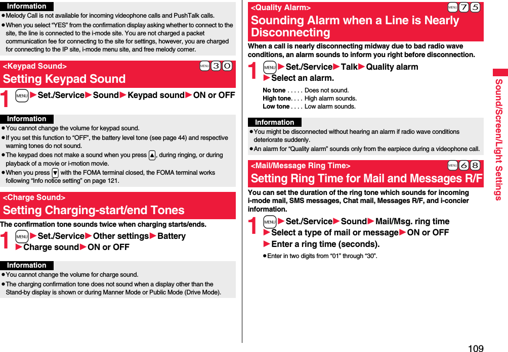 109Sound/Screen/Light Settings1mSet./ServiceSoundKeypad soundON or OFFThe confirmation tone sounds twice when charging starts/ends.1mSet./ServiceOther settingsBatteryCharge soundON or OFFInformationpMelody Call is not available for incoming videophone calls and PushTalk calls.pWhen you select “YES” from the confirmation display asking whether to connect to the site, the line is connected to the i-mode site. You are not charged a packet communication fee for connecting to the site for settings, however, you are charged for connecting to the IP site, i-mode menu site, and free melody corner.+m-3-0&lt;Keypad Sound&gt;Setting Keypad SoundInformationpYou cannot change the volume for keypad sound.pIf you set this function to “OFF”, the battery level tone (see page 44) and respective warning tones do not sound.pThe keypad does not make a sound when you press .&lt;, during ringing, or during playback of a movie or i-motion movie.pWhen you press .&gt; with the FOMA terminal closed, the FOMA terminal works following “Info notice setting” on page 121.&lt;Charge Sound&gt;Setting Charging-start/end TonesInformationpYou cannot change the volume for charge sound.pThe charging confirmation tone does not sound when a display other than the Stand-by display is shown or during Manner Mode or Public Mode (Drive Mode).When a call is nearly disconnecting midway due to bad radio wave conditions, an alarm sounds to inform you right before disconnection.1mSet./ServiceTalkQuality alarmSelect an alarm.No tone . . . . . Does not sound.High tone. . . . High alarm sounds.Low tone . . . . Low alarm sounds.You can set the duration of the ring tone which sounds for incoming i-mode mail, SMS messages, Chat mail, Messages R/F, and i-concier information.1mSet./ServiceSoundMail/Msg. ring timeSelect a type of mail or messageON or OFFEnter a ring time (seconds).pEnter in two digits from “01” through “30”.+m-7-5&lt;Quality Alarm&gt;Sounding Alarm when a Line is Nearly DisconnectingInformationpYou might be disconnected without hearing an alarm if radio wave conditions deteriorate suddenly.pAn alarm for “Quality alarm” sounds only from the earpiece during a videophone call.+m-6-8&lt;Mail/Message Ring Time&gt;Setting Ring Time for Mail and Messages R/F