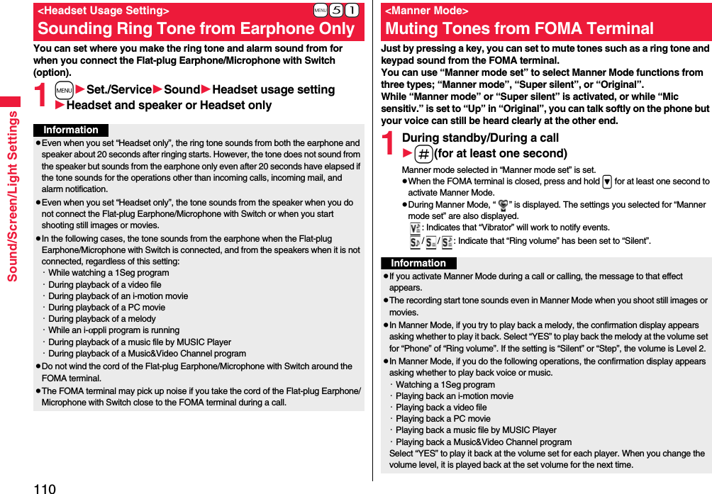 110Sound/Screen/Light SettingsYou can set where you make the ring tone and alarm sound from for when you connect the Flat-plug Earphone/Microphone with Switch (option).1mSet./ServiceSoundHeadset usage settingHeadset and speaker or Headset only+m-5-1&lt;Headset Usage Setting&gt;Sounding Ring Tone from Earphone OnlyInformationpEven when you set “Headset only”, the ring tone sounds from both the earphone and speaker about 20 seconds after ringing starts. However, the tone does not sound from the speaker but sounds from the earphone only even after 20 seconds have elapsed if the tone sounds for the operations other than incoming calls, incoming mail, and alarm notification.pEven when you set “Headset only”, the tone sounds from the speaker when you do not connect the Flat-plug Earphone/Microphone with Switch or when you start shooting still images or movies.pIn the following cases, the tone sounds from the earphone when the Flat-plug Earphone/Microphone with Switch is connected, and from the speakers when it is not connected, regardless of this setting:・While watching a 1Seg program・During playback of a video file・During playback of an i-motion movie・During playback of a PC movie・During playback of a melody・While an i-αppli program is running・During playback of a music file by MUSIC Player・During playback of a Music&amp;Video Channel programpDo not wind the cord of the Flat-plug Earphone/Microphone with Switch around the FOMA terminal.pThe FOMA terminal may pick up noise if you take the cord of the Flat-plug Earphone/Microphone with Switch close to the FOMA terminal during a call.Just by pressing a key, you can set to mute tones such as a ring tone and keypad sound from the FOMA terminal.You can use “Manner mode set” to select Manner Mode functions from three types; “Manner mode”, “Super silent”, or “Original”.While “Manner mode” or “Super silent” is activated, or while “Mic sensitiv.” is set to “Up” in “Original”, you can talk softly on the phone but your voice can still be heard clearly at the other end.1During standby/During a calls(for at least one second)Manner mode selected in “Manner mode set” is set.pWhen the FOMA terminal is closed, press and hold &gt; for at least one second to activate Manner Mode.pDuring Manner Mode, “ ” is displayed. The settings you selected for “Manner mode set” are also displayed.: Indicates that “Vibrator” will work to notify events./ / : Indicate that “Ring volume” has been set to “Silent”.&lt;Manner Mode&gt;Muting Tones from FOMA TerminalInformationpIf you activate Manner Mode during a call or calling, the message to that effect appears.pThe recording start tone sounds even in Manner Mode when you shoot still images or movies.pIn Manner Mode, if you try to play back a melody, the confirmation display appears asking whether to play it back. Select “YES” to play back the melody at the volume set for “Phone” of “Ring volume”. If the setting is “Silent” or “Step”, the volume is Level 2.pIn Manner Mode, if you do the following operations, the confirmation display appears asking whether to play back voice or music.・Watching a 1Seg program・Playing back an i-motion movie・Playing back a video file・Playing back a PC movie・Playing back a music file by MUSIC Player・Playing back a Music&amp;Video Channel programSelect “YES” to play it back at the volume set for each player. When you change the volume level, it is played back at the set volume for the next time.