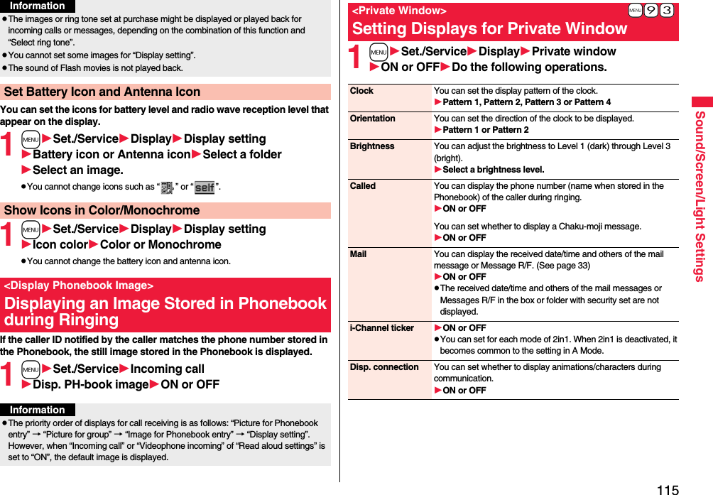 115Sound/Screen/Light SettingsYou can set the icons for battery level and radio wave reception level that appear on the display.1mSet./ServiceDisplayDisplay settingBattery icon or Antenna iconSelect a folderSelect an image.pYou cannot change icons such as “ ” or “ ”.1mSet./ServiceDisplayDisplay settingIcon colorColor or MonochromepYou cannot change the battery icon and antenna icon.If the caller ID notified by the caller matches the phone number stored in the Phonebook, the still image stored in the Phonebook is displayed.1mSet./ServiceIncoming callDisp. PH-book imageON or OFFpThe images or ring tone set at purchase might be displayed or played back for incoming calls or messages, depending on the combination of this function and “Select ring tone”.pYou cannot set some images for “Display setting”.pThe sound of Flash movies is not played back.Set Battery Icon and Antenna IconInformationShow Icons in Color/Monochrome&lt;Display Phonebook Image&gt;Displaying an Image Stored in Phonebook during RingingInformationpThe priority order of displays for call receiving is as follows: “Picture for Phonebook entry” → “Picture for group” → “Image for Phonebook entry” → “Display setting”. However, when “Incoming call” or “Videophone incoming” of “Read aloud settings” is set to “ON”, the default image is displayed.1mSet./ServiceDisplayPrivate windowON or OFFDo the following operations.+m-9-3&lt;Private Window&gt;Setting Displays for Private WindowClock You can set the display pattern of the clock.Pattern 1, Pattern 2, Pattern 3 or Pattern 4Orientation You can set the direction of the clock to be displayed.Pattern 1 or Pattern 2Brightness You can adjust the brightness to Level 1 (dark) through Level 3 (bright).Select a brightness level.Called You can display the phone number (name when stored in the Phonebook) of the caller during ringing.ON or OFFYou can set whether to display a Chaku-moji message.ON or OFFMail You can display the received date/time and others of the mail message or Message R/F. (See page 33)ON or OFFpThe received date/time and others of the mail messages or Messages R/F in the box or folder with security set are not displayed.i-Channel ticker ON or OFFpYou can set for each mode of 2in1. When 2in1 is deactivated, it becomes common to the setting in A Mode.Disp. connection You can set whether to display animations/characters during communication.ON or OFF