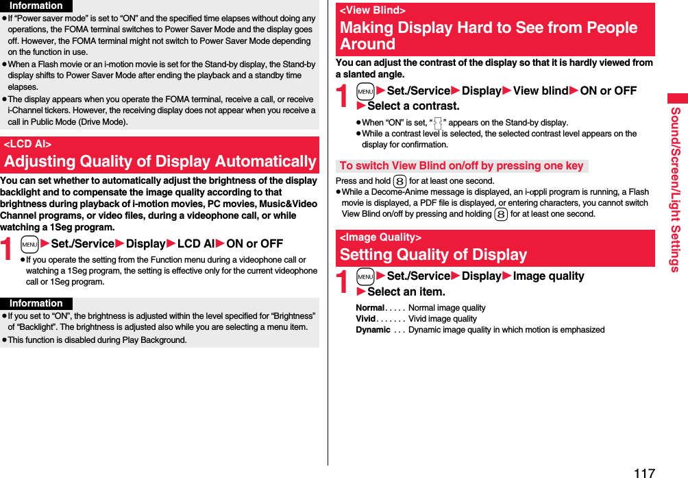 117Sound/Screen/Light SettingsYou can set whether to automatically adjust the brightness of the display backlight and to compensate the image quality according to that brightness during playback of i-motion movies, PC movies, Music&amp;Video Channel programs, or video files, during a videophone call, or while watching a 1Seg program.1mSet./ServiceDisplayLCD AION or OFFpIf you operate the setting from the Function menu during a videophone call or watching a 1Seg program, the setting is effective only for the current videophone call or 1Seg program.pIf “Power saver mode” is set to “ON” and the specified time elapses without doing any operations, the FOMA terminal switches to Power Saver Mode and the display goes off. However, the FOMA terminal might not switch to Power Saver Mode depending on the function in use.pWhen a Flash movie or an i-motion movie is set for the Stand-by display, the Stand-by display shifts to Power Saver Mode after ending the playback and a standby time elapses.pThe display appears when you operate the FOMA terminal, receive a call, or receive i-Channel tickers. However, the receiving display does not appear when you receive a call in Public Mode (Drive Mode). &lt;LCD AI&gt;Adjusting Quality of Display AutomaticallyInformationInformationpIf you set to “ON”, the brightness is adjusted within the level specified for “Brightness” of “Backlight”. The brightness is adjusted also while you are selecting a menu item.pThis function is disabled during Play Background.You can adjust the contrast of the display so that it is hardly viewed from a slanted angle.1mSet./ServiceDisplayView blindON or OFFSelect a contrast.pWhen “ON” is set, “ ” appears on the Stand-by display.pWhile a contrast level is selected, the selected contrast level appears on the display for confirmation.Press and hold 8 for at least one second.pWhile a Decome-Anime message is displayed, an i-αppli program is running, a Flash movie is displayed, a PDF file is displayed, or entering characters, you cannot switch View Blind on/off by pressing and holding 8 for at least one second.1mSet./ServiceDisplayImage qualitySelect an item.Normal. . . . .  Normal image qualityVivid. . . . . . . Vivid image qualityDynamic  . . .  Dynamic image quality in which motion is emphasized&lt;View Blind&gt;Making Display Hard to See from People AroundTo switch View Blind on/off by pressing one key&lt;Image Quality&gt;Setting Quality of Display