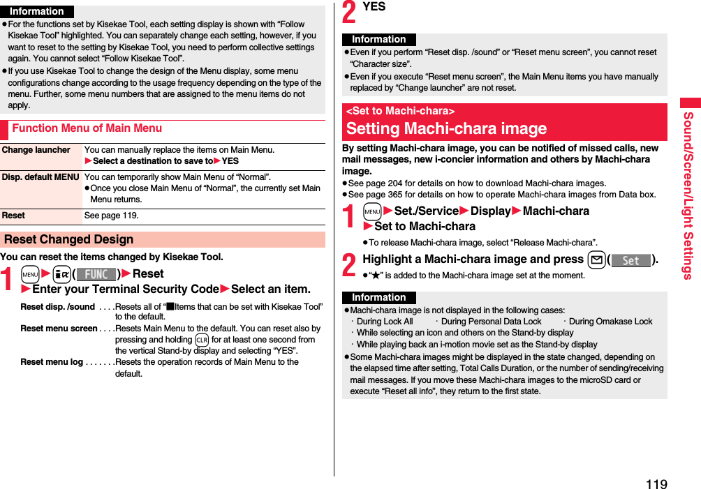 119Sound/Screen/Light SettingsYou can reset the items changed by Kisekae Tool.1mi()ResetEnter your Terminal Security CodeSelect an item.Reset disp. /sound  . . . .Resets all of “■Items that can be set with Kisekae Tool” to the default.Reset menu screen . . . .Resets Main Menu to the default. You can reset also by pressing and holding r for at least one second from the vertical Stand-by display and selecting “YES”.Reset menu log . . . . . . .Resets the operation records of Main Menu to the default.InformationpFor the functions set by Kisekae Tool, each setting display is shown with “Follow Kisekae Tool” highlighted. You can separately change each setting, however, if you want to reset to the setting by Kisekae Tool, you need to perform collective settings again. You cannot select “Follow Kisekae Tool”.pIf you use Kisekae Tool to change the design of the Menu display, some menu configurations change according to the usage frequency depending on the type of the menu. Further, some menu numbers that are assigned to the menu items do not apply.Function Menu of Main MenuChange launcher You can manually replace the items on Main Menu.Select a destination to save toYESDisp. default MENU You can temporarily show Main Menu of “Normal”.pOnce you close Main Menu of “Normal”, the currently set Main Menu returns.Reset See page 119.Reset Changed Design2YESBy setting Machi-chara image, you can be notified of missed calls, new mail messages, new i-concier information and others by Machi-chara image.pSee page 204 for details on how to download Machi-chara images.pSee page 365 for details on how to operate Machi-chara images from Data box.1mSet./ServiceDisplayMachi-charaSet to Machi-charapTo release Machi-chara image, select “Release Machi-chara”.2Highlight a Machi-chara image and press l().p“★” is added to the Machi-chara image set at the moment.InformationpEven if you perform “Reset disp. /sound” or “Reset menu screen”, you cannot reset “Character size”.pEven if you execute “Reset menu screen”, the Main Menu items you have manually replaced by “Change launcher” are not reset.&lt;Set to Machi-chara&gt;Setting Machi-chara imageInformationpMachi-chara image is not displayed in the following cases:・During Lock All ・During Personal Data Lock ・During Omakase Lock・While selecting an icon and others on the Stand-by display・While playing back an i-motion movie set as the Stand-by displaypSome Machi-chara images might be displayed in the state changed, depending on the elapsed time after setting, Total Calls Duration, or the number of sending/receiving mail messages. If you move these Machi-chara images to the microSD card or execute “Reset all info”, they return to the first state.