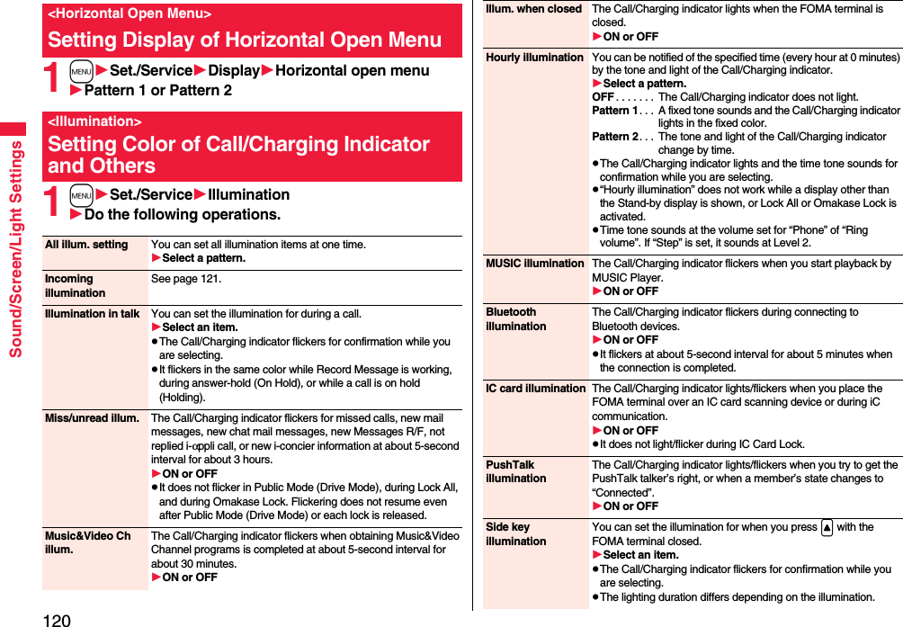 120Sound/Screen/Light Settings1mSet./ServiceDisplayHorizontal open menuPattern 1 or Pattern 21mSet./ServiceIlluminationDo the following operations.&lt;Horizontal Open Menu&gt;Setting Display of Horizontal Open Menu&lt;Illumination&gt;Setting Color of Call/Charging Indicator and OthersAll illum. setting You can set all illumination items at one time.Select a pattern.Incoming illuminationSee page 121.Illumination in talk You can set the illumination for during a call.Select an item.pThe Call/Charging indicator flickers for confirmation while you are selecting.pIt flickers in the same color while Record Message is working, during answer-hold (On Hold), or while a call is on hold (Holding).Miss/unread illum. The Call/Charging indicator flickers for missed calls, new mail messages, new chat mail messages, new Messages R/F, not replied i-αppli call, or new i-concier information at about 5-second interval for about 3 hours.ON or OFFpIt does not flicker in Public Mode (Drive Mode), during Lock All, and during Omakase Lock. Flickering does not resume even after Public Mode (Drive Mode) or each lock is released.Music&amp;Video Ch illum.The Call/Charging indicator flickers when obtaining Music&amp;Video Channel programs is completed at about 5-second interval for about 30 minutes.ON or OFFIllum. when closed The Call/Charging indicator lights when the FOMA terminal is closed.ON or OFFHourly illumination You can be notified of the specified time (every hour at 0 minutes) by the tone and light of the Call/Charging indicator.Select a pattern.OFF . . . . . . .  The Call/Charging indicator does not light.Pattern 1. . .  A fixed tone sounds and the Call/Charging indicator lights in the fixed color.Pattern 2. . .  The tone and light of the Call/Charging indicator change by time.pThe Call/Charging indicator lights and the time tone sounds for confirmation while you are selecting.p“Hourly illumination” does not work while a display other than the Stand-by display is shown, or Lock All or Omakase Lock is activated.pTime tone sounds at the volume set for “Phone” of “Ring volume”. If “Step” is set, it sounds at Level 2.MUSIC illumination The Call/Charging indicator flickers when you start playback by MUSIC Player.ON or OFFBluetooth illuminationThe Call/Charging indicator flickers during connecting to Bluetooth devices.ON or OFFpIt flickers at about 5-second interval for about 5 minutes when the connection is completed.IC card illumination The Call/Charging indicator lights/flickers when you place the FOMA terminal over an IC card scanning device or during iC communication.ON or OFFpIt does not light/flicker during IC Card Lock.PushTalk illuminationThe Call/Charging indicator lights/flickers when you try to get the PushTalk talker’s right, or when a member’s state changes to “Connected”.ON or OFFSide key illuminationYou can set the illumination for when you press &lt; with the FOMA terminal closed.Select an item.pThe Call/Charging indicator flickers for confirmation while you are selecting.pThe lighting duration differs depending on the illumination.