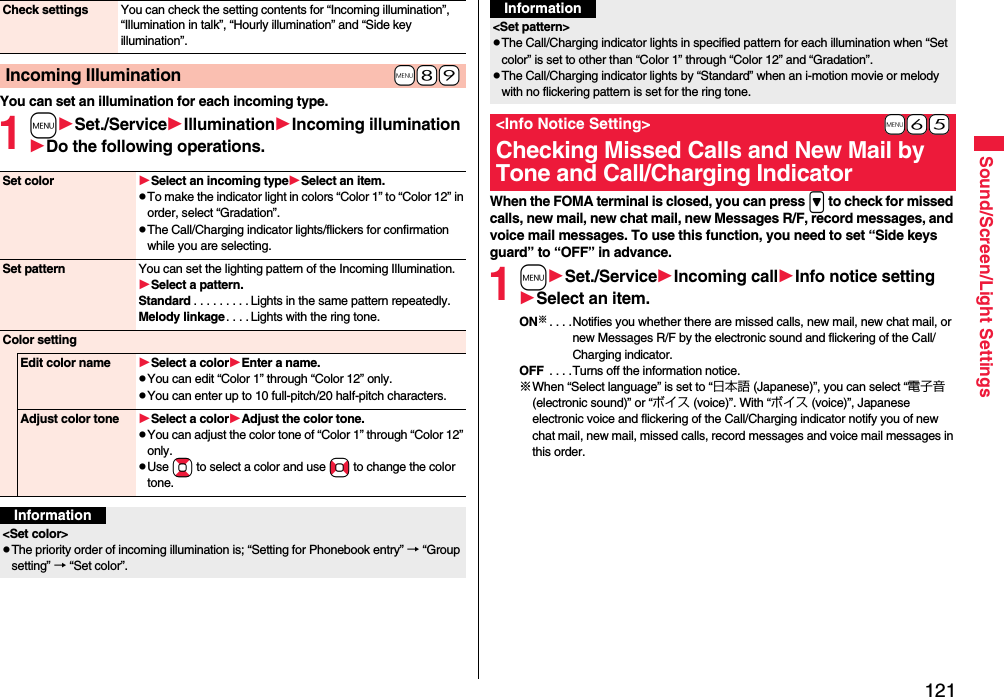 121Sound/Screen/Light SettingsYou can set an illumination for each incoming type.1mSet./ServiceIlluminationIncoming illuminationDo the following operations.Check settings You can check the setting contents for “Incoming illumination”, “Illumination in talk”, “Hourly illumination” and “Side key illumination”.+m-8-9Incoming IlluminationSet color Select an incoming typeSelect an item.pTo make the indicator light in colors “Color 1” to “Color 12” in order, select “Gradation”.pThe Call/Charging indicator lights/flickers for confirmation while you are selecting.Set pattern You can set the lighting pattern of the Incoming Illumination.Select a pattern.Standard . . . . . . . . . Lights in the same pattern repeatedly. Melody linkage. . . . Lights with the ring tone.Color settingEdit color name Select a colorEnter a name.pYou can edit “Color 1” through “Color 12” only.pYou can enter up to 10 full-pitch/20 half-pitch characters.Adjust color tone Select a colorAdjust the color tone.pYou can adjust the color tone of “Color 1” through “Color 12” only.pUse Bo to select a color and use No to change the color tone.Information&lt;Set color&gt;pThe priority order of incoming illumination is; “Setting for Phonebook entry” → “Group setting” → “Set color”.When the FOMA terminal is closed, you can press &gt; to check for missed calls, new mail, new chat mail, new Messages R/F, record messages, and voice mail messages. To use this function, you need to set “Side keys guard” to “OFF” in advance.1mSet./ServiceIncoming callInfo notice settingSelect an item.ON※. . . .Notifies you whether there are missed calls, new mail, new chat mail, or new Messages R/F by the electronic sound and flickering of the Call/Charging indicator.OFF  . . . .Turns off the information notice.※When “Select language” is set to “日本語 (Japanese)”, you can select “電子音 (electronic sound)” or “ボイス (voice)”. With “ボイス (voice)”, Japanese electronic voice and flickering of the Call/Charging indicator notify you of new chat mail, new mail, missed calls, record messages and voice mail messages in this order.&lt;Set pattern&gt;pThe Call/Charging indicator lights in specified pattern for each illumination when “Set color” is set to other than “Color 1” through “Color 12” and “Gradation”.pThe Call/Charging indicator lights by “Standard” when an i-motion movie or melody with no flickering pattern is set for the ring tone.+m-6-5&lt;Info Notice Setting&gt;Checking Missed Calls and New Mail by Tone and Call/Charging IndicatorInformation