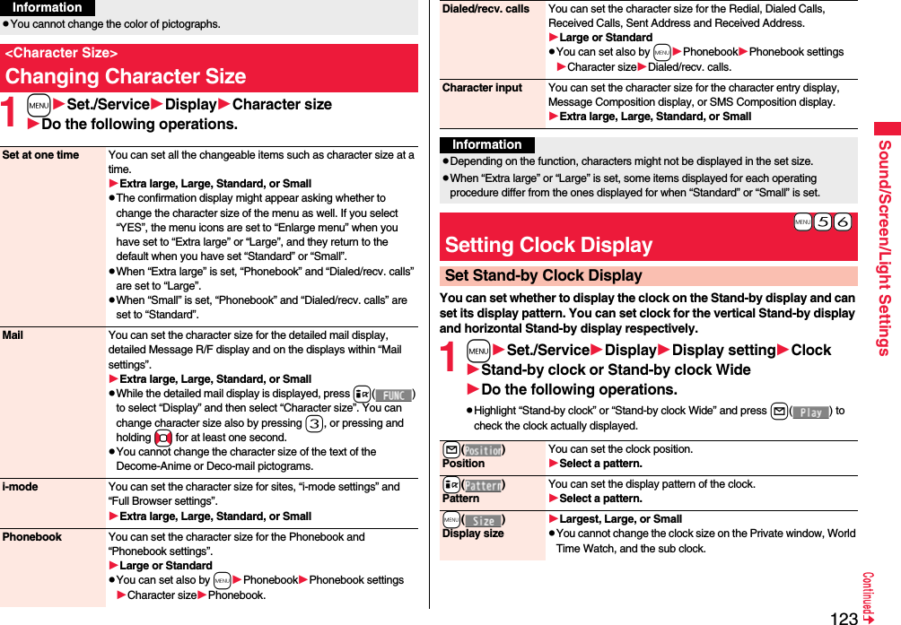 123Sound/Screen/Light Settings1mSet./ServiceDisplayCharacter sizeDo the following operations.pYou cannot change the color of pictographs.&lt;Character Size&gt;Changing Character SizeInformationSet at one time You can set all the changeable items such as character size at a time.Extra large, Large, Standard, or SmallpThe confirmation display might appear asking whether to change the character size of the menu as well. If you select “YES”, the menu icons are set to “Enlarge menu” when you have set to “Extra large” or “Large”, and they return to the default when you have set “Standard” or “Small”.pWhen “Extra large” is set, “Phonebook” and “Dialed/recv. calls” are set to “Large”.pWhen “Small” is set, “Phonebook” and “Dialed/recv. calls” are set to “Standard”.Mail You can set the character size for the detailed mail display, detailed Message R/F display and on the displays within “Mail settings”.Extra large, Large, Standard, or SmallpWhile the detailed mail display is displayed, press i() to select “Display” and then select “Character size”. You can change character size also by pressing 3, or pressing and holding No for at least one second.pYou cannot change the character size of the text of the Decome-Anime or Deco-mail pictograms.i-mode You can set the character size for sites, “i-mode settings” and “Full Browser settings”.Extra large, Large, Standard, or SmallPhonebook You can set the character size for the Phonebook and “Phonebook settings”.Large or StandardpYou can set also by mPhonebookPhonebook settingsCharacter sizePhonebook.You can set whether to display the clock on the Stand-by display and can set its display pattern. You can set clock for the vertical Stand-by display and horizontal Stand-by display respectively.1mSet./ServiceDisplayDisplay settingClockStand-by clock or Stand-by clock WideDo the following operations.pHighlight “Stand-by clock” or “Stand-by clock Wide” and press l( ) to check the clock actually displayed.Dialed/recv. calls You can set the character size for the Redial, Dialed Calls, Received Calls, Sent Address and Received Address.Large or StandardpYou can set also by mPhonebookPhonebook settingsCharacter sizeDialed/recv. calls.Character input You can set the character size for the character entry display, Message Composition display, or SMS Composition display. Extra large, Large, Standard, or SmallInformationpDepending on the function, characters might not be displayed in the set size.pWhen “Extra large” or “Large” is set, some items displayed for each operating procedure differ from the ones displayed for when “Standard” or “Small” is set.+m-5-6Setting Clock DisplaySet Stand-by Clock Display+l()PositionYou can set the clock position.Select a pattern.+i()PatternYou can set the display pattern of the clock.Select a pattern.+m()Display sizeLargest, Large, or SmallpYou cannot change the clock size on the Private window, World Time Watch, and the sub clock.