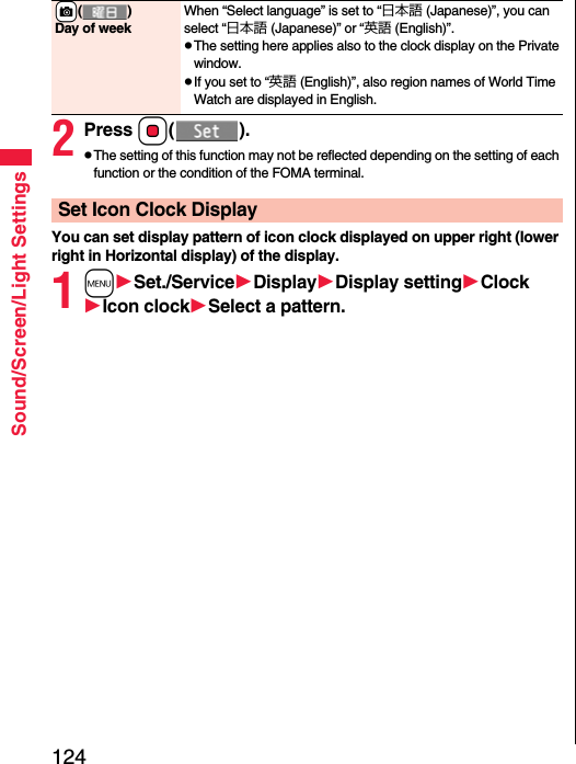 124Sound/Screen/Light Settings2Press Oo().pThe setting of this function may not be reflected depending on the setting of each function or the condition of the FOMA terminal.You can set display pattern of icon clock displayed on upper right (lower right in Horizontal display) of the display.1mSet./ServiceDisplayDisplay settingClockIcon clockSelect a pattern.+c()Day of weekWhen “Select language” is set to “日本語 (Japanese)”, you can select “日本語 (Japanese)” or “英語 (English)”.pThe setting here applies also to the clock display on the Private window.pIf you set to “英語 (English)”, also region names of World Time Watch are displayed in English.Set Icon Clock Display