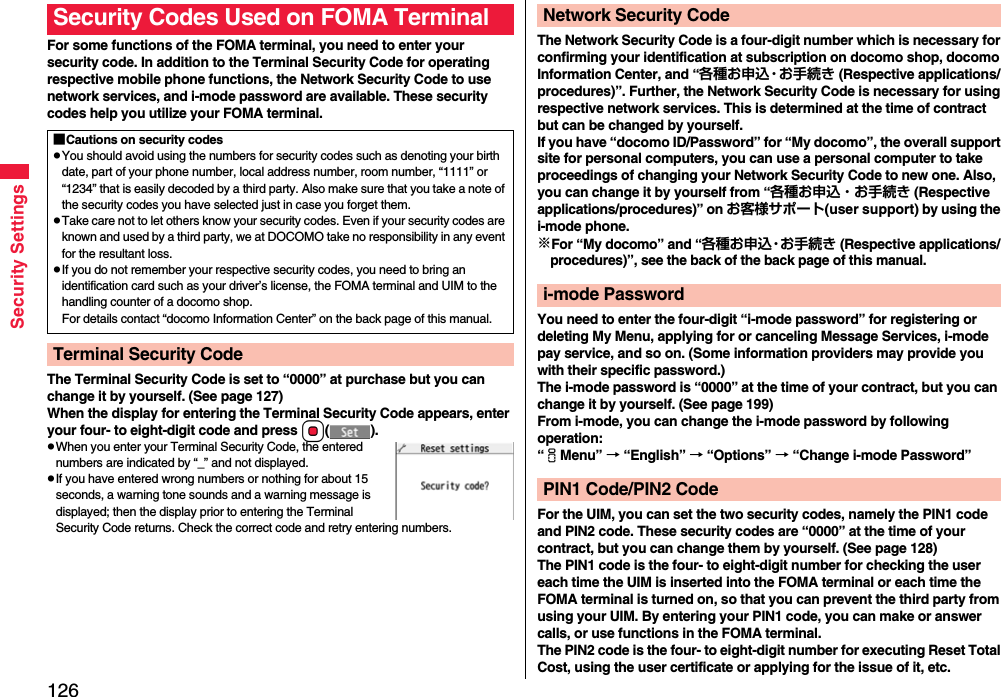 126Security SettingsFor some functions of the FOMA terminal, you need to enter your security code. In addition to the Terminal Security Code for operating respective mobile phone functions, the Network Security Code to use network services, and i-mode password are available. These security codes help you utilize your FOMA terminal.The Terminal Security Code is set to “0000” at purchase but you can change it by yourself. (See page 127)When the display for entering the Terminal Security Code appears, enter your four- to eight-digit code and press Oo().pWhen you enter your Terminal Security Code, the entered numbers are indicated by “_” and not displayed.pIf you have entered wrong numbers or nothing for about 15 seconds, a warning tone sounds and a warning message is displayed; then the display prior to entering the Terminal Security Code returns. Check the correct code and retry entering numbers.Security Codes Used on FOMA Terminal■Cautions on security codespYou should avoid using the numbers for security codes such as denoting your birth date, part of your phone number, local address number, room number, “1111” or “1234” that is easily decoded by a third party. Also make sure that you take a note of the security codes you have selected just in case you forget them.pTake care not to let others know your security codes. Even if your security codes are known and used by a third party, we at DOCOMO take no responsibility in any event for the resultant loss.pIf you do not remember your respective security codes, you need to bring an identification card such as your driver’s license, the FOMA terminal and UIM to the handling counter of a docomo shop.For details contact “docomo Information Center” on the back page of this manual.Terminal Security CodeThe Network Security Code is a four-digit number which is necessary for confirming your identification at subscription on docomo shop, docomo Information Center, and “各種お申込・お手続き (Respective applications/ procedures)”. Further, the Network Security Code is necessary for using respective network services. This is determined at the time of contract but can be changed by yourself.If you have “docomo ID/Password” for “My docomo”, the overall support site for personal computers, you can use a personal computer to take proceedings of changing your Network Security Code to new one. Also, you can change it by yourself from “各種お申込・お手続き (Respective applications/procedures)” on お客様サポート(user support) by using the i-mode phone.※For “My docomo” and “各種お申込・お手続き (Respective applications/ procedures)”, see the back of the back page of this manual.You need to enter the four-digit “i-mode password” for registering or deleting My Menu, applying for or canceling Message Services, i-mode pay service, and so on. (Some information providers may provide you with their specific password.)The i-mode password is “0000” at the time of your contract, but you can change it by yourself. (See page 199)From i-mode, you can change the i-mode password by following operation:“iMenu” → “English” → “Options” → “Change i-mode Password”For the UIM, you can set the two security codes, namely the PIN1 code and PIN2 code. These security codes are “0000” at the time of your contract, but you can change them by yourself. (See page 128)The PIN1 code is the four- to eight-digit number for checking the user each time the UIM is inserted into the FOMA terminal or each time the FOMA terminal is turned on, so that you can prevent the third party from using your UIM. By entering your PIN1 code, you can make or answer calls, or use functions in the FOMA terminal.The PIN2 code is the four- to eight-digit number for executing Reset Total Cost, using the user certificate or applying for the issue of it, etc.Network Security Codei-mode PasswordPIN1 Code/PIN2 Code