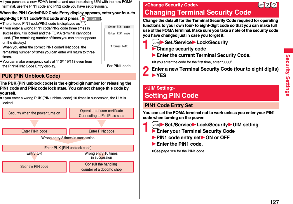 127Security SettingspIf you purchase a new FOMA terminal and use the existing UIM with the new FOMA terminal, use the PIN1 code and PIN2 code you have set previously.When the PIN1 Code/PIN2 Code Entry display appears, enter your four- to eight-digit PIN1 code/PIN2 code and press Oo().pThe entered PIN1 code/PIN2 code is displayed as “_”.pIf you enter a wrong PIN1 code/PIN2 code three times in succession, it is locked and the FOMA terminal cannot be used. (The remaining number of times you can enter appears on the display.)When you enter the correct PIN1 code/PIN2 code, the remaining number of times you can enter will return to three times.pYou can make emergency calls at 110/119/118 even from the PIN1/PIN2 Code Entry display.The PUK (PIN unblock code) is the eight-digit number for releasing the PIN1 code and PIN2 code lock state. You cannot change this code by yourself.pIf you enter a wrong PUK (PIN unblock code) 10 times in succession, the UIM is locked.PUK (PIN Unblock Code)For PIN1 codeWrong entry 3 times in successionEntry OKWrong entry 10 times in successionSecurity when the power turns onSet new PIN code Consult the handling counter of a docomo shopEnter PUK (PIN unblock code)Enter PIN1 code Enter PIN2 codeOperation of user certificateConnecting to FirstPass sitesChange the default for the Terminal Security Code required for operating functions to your own four- to eight-digit code so that you can make full use of the FOMA terminal. Make sure you take a note of the security code you have changed just in case you forget it.1mSet./ServiceLock/SecurityChange security codeEnter the current Terminal Security Code.pIf you enter the code for the first time, enter “0000”.2Enter a new Terminal Security Code (four to eight digits)YESYou can set the FOMA terminal not to work unless you enter your PIN1 code when turning on the power.1mSet./ServiceLock/SecurityUIM settingEnter your Terminal Security CodePIN1 code entry setON or OFFEnter the PIN1 code.pSee page 126 for the PIN1 code.+m-2-9&lt;Change Security Code&gt;Changing Terminal Security Code&lt;UIM Setting&gt;Setting PIN CodePIN1 Code Entry Set