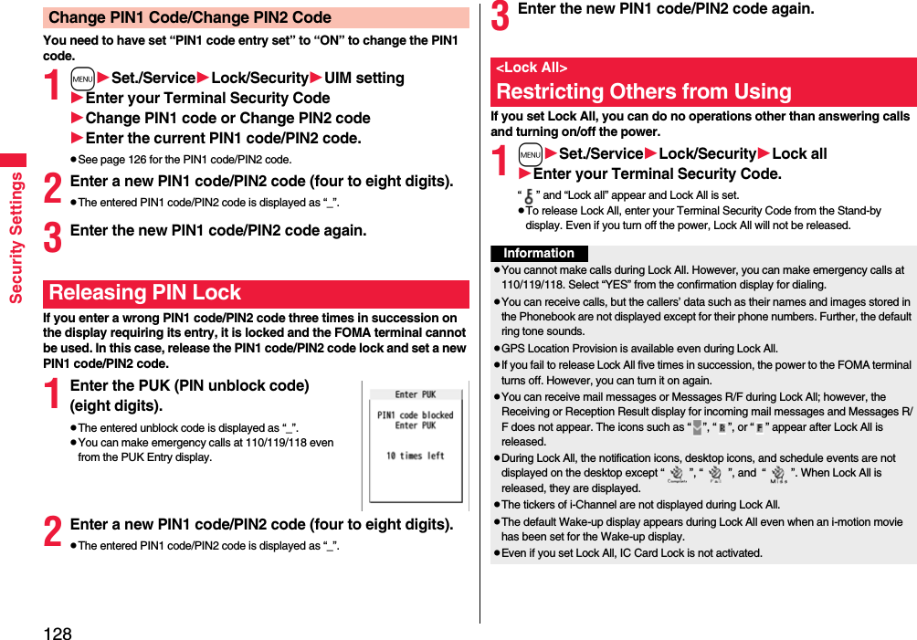 128Security SettingsYou need to have set “PIN1 code entry set” to “ON” to change the PIN1 code.1mSet./ServiceLock/SecurityUIM settingEnter your Terminal Security CodeChange PIN1 code or Change PIN2 codeEnter the current PIN1 code/PIN2 code.pSee page 126 for the PIN1 code/PIN2 code.2Enter a new PIN1 code/PIN2 code (four to eight digits).pThe entered PIN1 code/PIN2 code is displayed as “_”.3Enter the new PIN1 code/PIN2 code again.If you enter a wrong PIN1 code/PIN2 code three times in succession on the display requiring its entry, it is locked and the FOMA terminal cannot be used. In this case, release the PIN1 code/PIN2 code lock and set a new PIN1 code/PIN2 code.1Enter the PUK (PIN unblock code) (eight digits).pThe entered unblock code is displayed as “_”.pYou can make emergency calls at 110/119/118 even from the PUK Entry display. 2Enter a new PIN1 code/PIN2 code (four to eight digits).pThe entered PIN1 code/PIN2 code is displayed as “_”.Change PIN1 Code/Change PIN2 CodeReleasing PIN Lock3Enter the new PIN1 code/PIN2 code again.If you set Lock All, you can do no operations other than answering calls and turning on/off the power.1mSet./ServiceLock/SecurityLock allEnter your Terminal Security Code.“ ” and “Lock all” appear and Lock All is set.pTo release Lock All, enter your Terminal Security Code from the Stand-by display. Even if you turn off the power, Lock All will not be released.&lt;Lock All&gt;Restricting Others from UsingInformationpYou cannot make calls during Lock All. However, you can make emergency calls at 110/119/118. Select “YES” from the confirmation display for dialing.pYou can receive calls, but the callers’ data such as their names and images stored in the Phonebook are not displayed except for their phone numbers. Further, the default ring tone sounds.pGPS Location Provision is available even during Lock All.pIf you fail to release Lock All five times in succession, the power to the FOMA terminal turns off. However, you can turn it on again.pYou can receive mail messages or Messages R/F during Lock All; however, the Receiving or Reception Result display for incoming mail messages and Messages R/F does not appear. The icons such as “ ”, “ ”, or “ ” appear after Lock All is released.pDuring Lock All, the notification icons, desktop icons, and schedule events are not displayed on the desktop except “ ”, “ ”, and  “ ”. When Lock All is released, they are displayed.pThe tickers of i-Channel are not displayed during Lock All.pThe default Wake-up display appears during Lock All even when an i-motion movie has been set for the Wake-up display.pEven if you set Lock All, IC Card Lock is not activated.