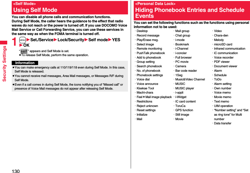 130Security SettingsYou can disable all phone calls and communication functions.During Self Mode, the caller hears the guidance to the effect that radio waves do not reach or the power is turned off. If you use DOCOMO Voice Mail Service or Call Forwarding Service, you can use these services in the same way as when the FOMA terminal is turned off.1mSet./ServiceLock/SecuritySelf modeYESOK“ ” appears and Self Mode is set.pTo release Self Mode, perform the same operation.&lt;Self Mode&gt;Using Self ModeInformationpYou can make emergency calls at 110/119/118 even during Self Mode. In this case, Self Mode is released.pYou cannot receive mail messages, Area Mail messages, or Messages R/F during Self Mode.pEven if a call comes in during Self Mode, the icons notifying you of “Missed call” or presence of Voice Mail messages do not appear after releasing Self Mode.You can set the following functions such as the functions using personal information not to be used:&lt;Personal Data Lock&gt;Hiding Phonebook Entries and Schedule Events・Desktop・Record message・Play/Erase msg.・Select image・Remote monitoring・PushTalk phonebook・Add to phonebook・Group setting・Search phonebook・No. of phonebook・Phonebook settings・Voice dial・Voice announce・Kisekae Tool・Machi-chara・Feel＊Mail image playback・Restrictions・Reject unknown・Reset settings・Initialize・Mail・Mail group・Chat group・i-mode・Bookmark・i-Channel・i-concier・Full browser・PC movie・Camera・Bar code reader・1Seg・Music&amp;Video Channel・MUSIC・MUSIC player・i-αppli・i-Widget・IC card content・ToruCa・GPS function・Still image・Movie・Video・Chara-den・Melody・microSD card・Infrared communication・iC communication・Voice recorder・PDF viewer・Document viewer・Alarm・Schedule・ToDo・Alarm setting・Own number・Voice memo・Movie memo・Text memo・UIM operation・“Number setting” and “Set as ring tone” for Multi number・Data transfer