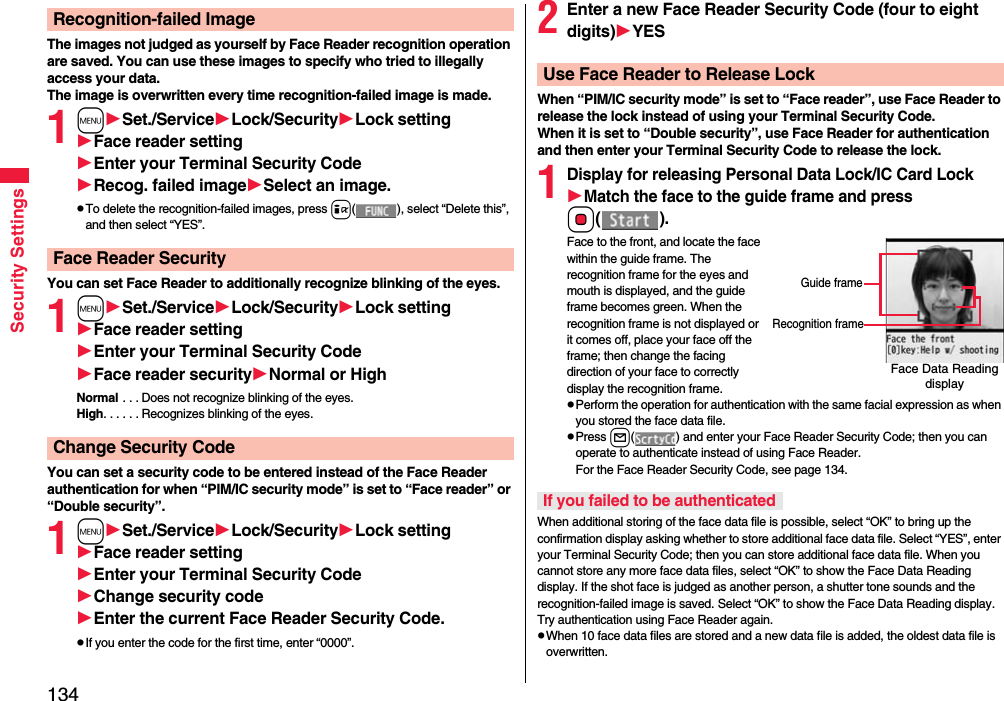 134Security SettingsThe images not judged as yourself by Face Reader recognition operation are saved. You can use these images to specify who tried to illegally access your data.The image is overwritten every time recognition-failed image is made.1mSet./ServiceLock/SecurityLock settingFace reader settingEnter your Terminal Security CodeRecog. failed imageSelect an image.pTo delete the recognition-failed images, press i( ), select “Delete this”, and then select “YES”.You can set Face Reader to additionally recognize blinking of the eyes.1mSet./ServiceLock/SecurityLock settingFace reader settingEnter your Terminal Security CodeFace reader securityNormal or HighNormal  . . . Does not recognize blinking of the eyes.High. . . . . . Recognizes blinking of the eyes.You can set a security code to be entered instead of the Face Reader authentication for when “PIM/IC security mode” is set to “Face reader” or “Double security”.1mSet./ServiceLock/SecurityLock settingFace reader settingEnter your Terminal Security CodeChange security codeEnter the current Face Reader Security Code.pIf you enter the code for the first time, enter “0000”.Recognition-failed ImageFace Reader SecurityChange Security Code2Enter a new Face Reader Security Code (four to eight digits)YESWhen “PIM/IC security mode” is set to “Face reader”, use Face Reader to release the lock instead of using your Terminal Security Code.When it is set to “Double security”, use Face Reader for authentication and then enter your Terminal Security Code to release the lock.1Display for releasing Personal Data Lock/IC Card LockMatch the face to the guide frame and press Oo().Face to the front, and locate the face within the guide frame. The recognition frame for the eyes and mouth is displayed, and the guide frame becomes green. When the recognition frame is not displayed or it comes off, place your face off the frame; then change the facing direction of your face to correctly display the recognition frame.pPerform the operation for authentication with the same facial expression as when you stored the face data file.pPress l( ) and enter your Face Reader Security Code; then you can operate to authenticate instead of using Face Reader. For the Face Reader Security Code, see page 134.When additional storing of the face data file is possible, select “OK” to bring up the confirmation display asking whether to store additional face data file. Select “YES”, enter your Terminal Security Code; then you can store additional face data file. When you cannot store any more face data files, select “OK” to show the Face Data Reading display. If the shot face is judged as another person, a shutter tone sounds and the recognition-failed image is saved. Select “OK” to show the Face Data Reading display. Try authentication using Face Reader again.pWhen 10 face data files are stored and a new data file is added, the oldest data file is overwritten.Use Face Reader to Release LockFace Data Reading displayGuide frameRecognition frameIf you failed to be authenticated