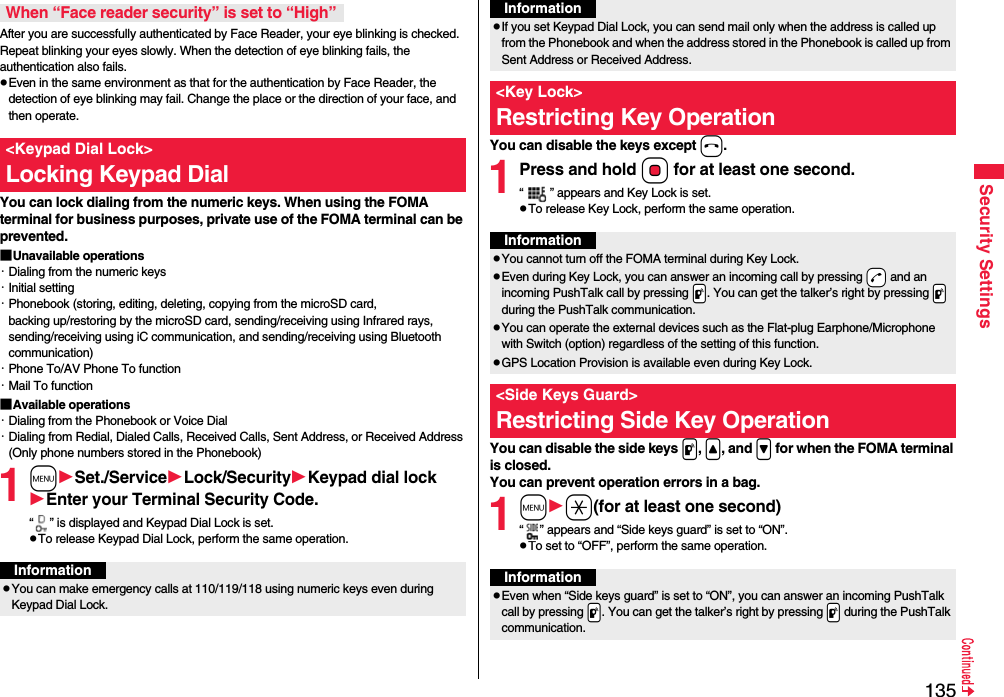 135Security SettingsAfter you are successfully authenticated by Face Reader, your eye blinking is checked. Repeat blinking your eyes slowly. When the detection of eye blinking fails, the authentication also fails.pEven in the same environment as that for the authentication by Face Reader, the detection of eye blinking may fail. Change the place or the direction of your face, and then operate.You can lock dialing from the numeric keys. When using the FOMA terminal for business purposes, private use of the FOMA terminal can be prevented.■Unavailable operations・Dialing from the numeric keys・Initial setting・Phonebook (storing, editing, deleting, copying from the microSD card, backing up/restoring by the microSD card, sending/receiving using Infrared rays, sending/receiving using iC communication, and sending/receiving using Bluetooth communication)・Phone To/AV Phone To function・Mail To function■Available operations・Dialing from the Phonebook or Voice Dial・Dialing from Redial, Dialed Calls, Received Calls, Sent Address, or Received Address (Only phone numbers stored in the Phonebook)1mSet./ServiceLock/SecurityKeypad dial lockEnter your Terminal Security Code.“ ” is displayed and Keypad Dial Lock is set.pTo release Keypad Dial Lock, perform the same operation.When “Face reader security” is set to “High”&lt;Keypad Dial Lock&gt;Locking Keypad DialInformationpYou can make emergency calls at 110/119/118 using numeric keys even during Keypad Dial Lock.You can disable the keys except h.1Press and hold Oo for at least one second.“ ” appears and Key Lock is set.pTo release Key Lock, perform the same operation.You can disable the side keys p, &lt;, and &gt; for when the FOMA terminal is closed.You can prevent operation errors in a bag.1ma(for at least one second)“ ” appears and “Side keys guard” is set to “ON”.pTo set to “OFF”, perform the same operation.pIf you set Keypad Dial Lock, you can send mail only when the address is called up from the Phonebook and when the address stored in the Phonebook is called up from Sent Address or Received Address.&lt;Key Lock&gt;Restricting Key OperationInformationInformationpYou cannot turn off the FOMA terminal during Key Lock.pEven during Key Lock, you can answer an incoming call by pressing -d and an incoming PushTalk call by pressing .p. You can get the talker’s right by pressing .p during the PushTalk communication.pYou can operate the external devices such as the Flat-plug Earphone/Microphone with Switch (option) regardless of the setting of this function.pGPS Location Provision is available even during Key Lock.&lt;Side Keys Guard&gt;Restricting Side Key OperationInformationpEven when “Side keys guard” is set to “ON”, you can answer an incoming PushTalk call by pressing .p. You can get the talker’s right by pressing .p during the PushTalk communication.