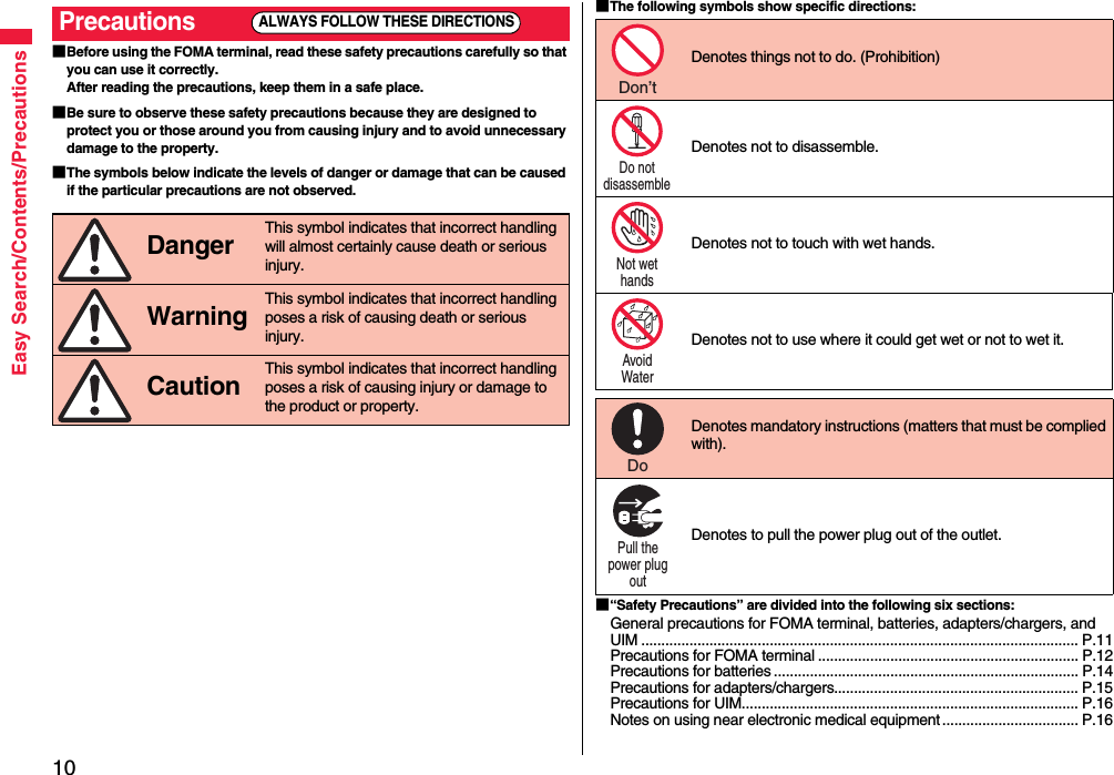 10Easy Search/Contents/Precautions■Before using the FOMA terminal, read these safety precautions carefully so that you can use it correctly.After reading the precautions, keep them in a safe place.■Be sure to observe these safety precautions because they are designed to protect you or those around you from causing injury and to avoid unnecessary damage to the property.■The symbols below indicate the levels of danger or damage that can be caused if the particular precautions are not observed.Precautions Danger This symbol indicates that incorrect handling will almost certainly cause death or serious injury. Warning This symbol indicates that incorrect handling poses a risk of causing death or serious injury. Caution This symbol indicates that incorrect handling poses a risk of causing injury or damage to the product or property.ALWAYS FOLLOW THESE DIRECTIONS■The following symbols show specific directions:■“Safety Precautions” are divided into the following six sections:General precautions for FOMA terminal, batteries, adapters/chargers, and UIM ............................................................................................................. P.11Precautions for FOMA terminal ................................................................. P.12Precautions for batteries ............................................................................ P.14Precautions for adapters/chargers............................................................. P.15Precautions for UIM.................................................................................... P.16Notes on using near electronic medical equipment .................................. P.16Denotes things not to do. (Prohibition) Denotes not to disassemble. Denotes not to touch with wet hands.Denotes not to use where it could get wet or not to wet it. Denotes mandatory instructions (matters that must be complied with). Denotes to pull the power plug out of the outlet.Don’t Do not disassemble Not wet hands Avoid Water Do Pull the power plug out 