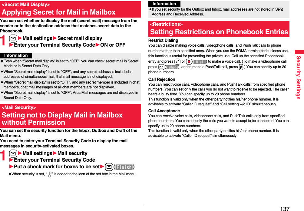 137Security SettingsYou can set whether to display the mail (secret mail) message from the sender or to the destination address that matches secret data in the Phonebook. 1lMail settingsSecret mail displayEnter your Terminal Security CodeON or OFFYou can set the security function for the Inbox, Outbox and Draft of the Mail menu.You need to enter your Terminal Security Code to display the mail messages in security-activated boxes.1lMail settingsMail securityEnter your Terminal Security CodePut a check mark for boxes to be setl()pWhen security is set, “ ” is added to the icon of the set box in the Mail menu.&lt;Secret Mail Display&gt;Applying Secret for Mail in MailboxInformationpEven when “Secret mail display” is set to “OFF”, you can check secret mail in Secret Mode or in Secret Data Only.pWhen “Secret mail display” is set to “OFF”, and any secret address is included in addresses of simultaneous mail, that mail message is not displayed. pWhen “Secret mail display” is set to “OFF”, and any secret member is included in chat members, chat mail messages of all chat members are not displayed.pWhen “Secret mail display” is set to “OFF”, Area Mail messages are not displayed in Secret Data Only.&lt;Mail Security&gt;Setting not to Display Mail in Mailbox without PermissionRestrict DialingYou can disable making voice calls, videophone calls, and PushTalk calls to phone numbers other than specified ones. When you use the FOMA terminal for business use, this function is useful for preventing the private use. Call up the specified Phonebook entry and press d or Oo( ) to make a voice call. (To make a videophone call, press l( ), and to make a PushTalk call, press p.) You can specify up to 20 phone numbers.Call RejectionYou can reject voice calls, videophone calls, and PushTalk calls from specified phone numbers. You can set only the calls you do not want to receive to be rejected. The caller hears a busy tone. You can specify up to 20 phone numbers.This function is valid only when the other party notifies his/her phone number. It is advisable to activate “Caller ID request” and “Call setting w/o ID” simultaneously.Call AcceptanceYou can receive voice calls, videophone calls, and PushTalk calls only from specified phone numbers. You can set only the calls you want to accept to be connected. You can specify up to 20 phone numbers.This function is valid only when the other party notifies his/her phone number. It is advisable to activate “Caller ID request” simultaneously.InformationpIf you set security for the Outbox and Inbox, mail addresses are not stored in Sent Address and Received Address.&lt;Restrictions&gt;Setting Restrictions on Phonebook Entries