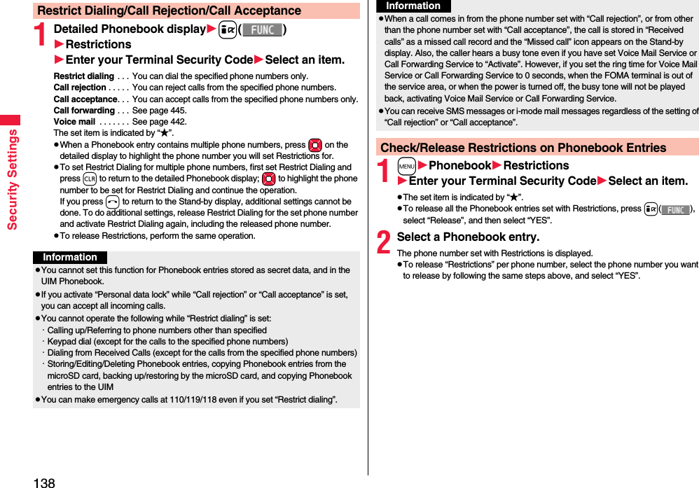 138Security Settings1Detailed Phonebook displayi()RestrictionsEnter your Terminal Security CodeSelect an item.Restrict dialing . . . You can dial the specified phone numbers only.Call rejection . . . . . You can reject calls from the specified phone numbers.Call acceptance. . . You can accept calls from the specified phone numbers only.Call forwarding . . . See page 445.Voice mail  . . . . . . .  See page 442.The set item is indicated by “★”.pWhen a Phonebook entry contains multiple phone numbers, press Mo on the detailed display to highlight the phone number you will set Restrictions for.pTo set Restrict Dialing for multiple phone numbers, first set Restrict Dialing and press r to return to the detailed Phonebook display; Mo to highlight the phone number to be set for Restrict Dialing and continue the operation. If you press h to return to the Stand-by display, additional settings cannot be done. To do additional settings, release Restrict Dialing for the set phone number and activate Restrict Dialing again, including the released phone number.pTo release Restrictions, perform the same operation.Restrict Dialing/Call Rejection/Call AcceptanceInformationpYou cannot set this function for Phonebook entries stored as secret data, and in the UIM Phonebook.pIf you activate “Personal data lock” while “Call rejection” or “Call acceptance” is set, you can accept all incoming calls.pYou cannot operate the following while “Restrict dialing” is set:・Calling up/Referring to phone numbers other than specified・Keypad dial (except for the calls to the specified phone numbers)・Dialing from Received Calls (except for the calls from the specified phone numbers)・Storing/Editing/Deleting Phonebook entries, copying Phonebook entries from the microSD card, backing up/restoring by the microSD card, and copying Phonebook entries to the UIMpYou can make emergency calls at 110/119/118 even if you set “Restrict dialing”.1mPhonebookRestrictionsEnter your Terminal Security CodeSelect an item.pThe set item is indicated by “★”.pTo release all the Phonebook entries set with Restrictions, press i(), select “Release”, and then select “YES”.2Select a Phonebook entry.The phone number set with Restrictions is displayed.pTo release “Restrictions” per phone number, select the phone number you want to release by following the same steps above, and select “YES”.pWhen a call comes in from the phone number set with “Call rejection”, or from other than the phone number set with “Call acceptance”, the call is stored in “Received calls” as a missed call record and the “Missed call” icon appears on the Stand-by display. Also, the caller hears a busy tone even if you have set Voice Mail Service or Call Forwarding Service to “Activate”. However, if you set the ring time for Voice Mail Service or Call Forwarding Service to 0 seconds, when the FOMA terminal is out of the service area, or when the power is turned off, the busy tone will not be played back, activating Voice Mail Service or Call Forwarding Service.pYou can receive SMS messages or i-mode mail messages regardless of the setting of “Call rejection” or “Call acceptance”.Check/Release Restrictions on Phonebook EntriesInformation