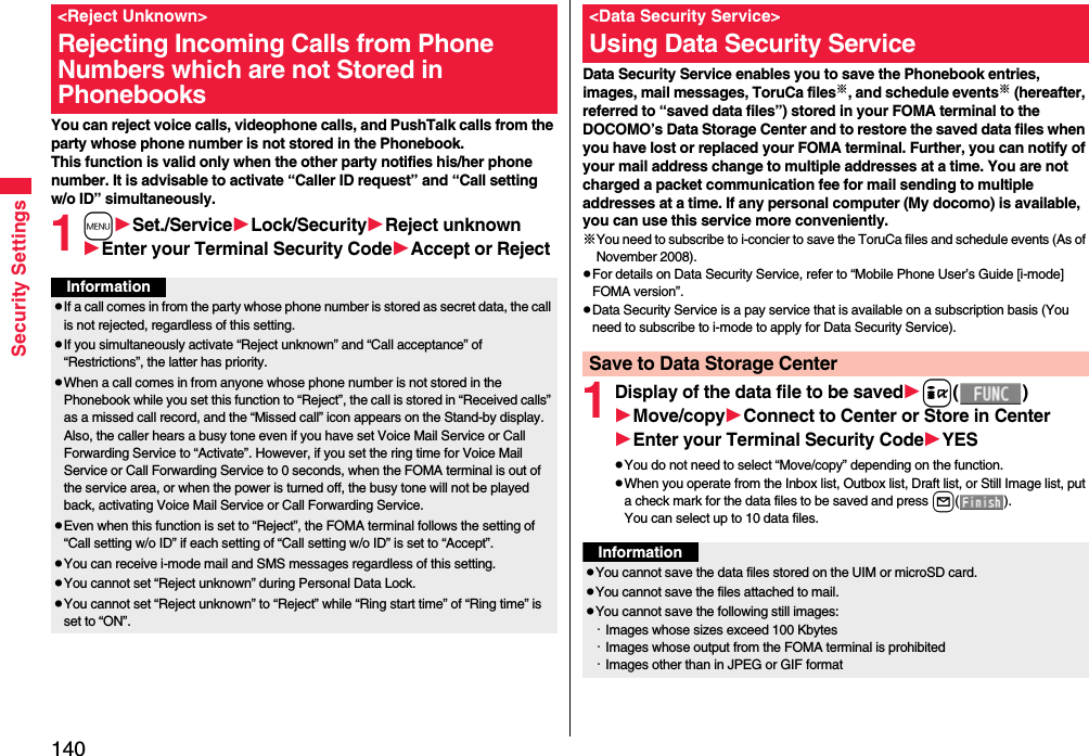 140Security SettingsYou can reject voice calls, videophone calls, and PushTalk calls from the party whose phone number is not stored in the Phonebook. This function is valid only when the other party notifies his/her phone number. It is advisable to activate “Caller ID request” and “Call setting w/o ID” simultaneously.1mSet./ServiceLock/SecurityReject unknownEnter your Terminal Security CodeAccept or Reject&lt;Reject Unknown&gt;Rejecting Incoming Calls from Phone Numbers which are not Stored in PhonebooksInformationpIf a call comes in from the party whose phone number is stored as secret data, the call is not rejected, regardless of this setting.pIf you simultaneously activate “Reject unknown” and “Call acceptance” of “Restrictions”, the latter has priority.pWhen a call comes in from anyone whose phone number is not stored in the Phonebook while you set this function to “Reject”, the call is stored in “Received calls” as a missed call record, and the “Missed call” icon appears on the Stand-by display. Also, the caller hears a busy tone even if you have set Voice Mail Service or Call Forwarding Service to “Activate”. However, if you set the ring time for Voice Mail Service or Call Forwarding Service to 0 seconds, when the FOMA terminal is out of the service area, or when the power is turned off, the busy tone will not be played back, activating Voice Mail Service or Call Forwarding Service.pEven when this function is set to “Reject”, the FOMA terminal follows the setting of “Call setting w/o ID” if each setting of “Call setting w/o ID” is set to “Accept”.pYou can receive i-mode mail and SMS messages regardless of this setting.pYou cannot set “Reject unknown” during Personal Data Lock.pYou cannot set “Reject unknown” to “Reject” while “Ring start time” of “Ring time” is set to “ON”.Data Security Service enables you to save the Phonebook entries, images, mail messages, ToruCa files※, and schedule events※ (hereafter, referred to “saved data files”) stored in your FOMA terminal to the DOCOMO’s Data Storage Center and to restore the saved data files when you have lost or replaced your FOMA terminal. Further, you can notify of your mail address change to multiple addresses at a time. You are not charged a packet communication fee for mail sending to multiple addresses at a time. If any personal computer (My docomo) is available, you can use this service more conveniently.※You need to subscribe to i-concier to save the ToruCa files and schedule events (As of November 2008).pFor details on Data Security Service, refer to “Mobile Phone User’s Guide [i-mode] FOMA version”.pData Security Service is a pay service that is available on a subscription basis (You need to subscribe to i-mode to apply for Data Security Service).1Display of the data file to be savedi()Move/copyConnect to Center or Store in CenterEnter your Terminal Security CodeYESpYou do not need to select “Move/copy” depending on the function.pWhen you operate from the Inbox list, Outbox list, Draft list, or Still Image list, put a check mark for the data files to be saved and press l().You can select up to 10 data files.&lt;Data Security Service&gt;Using Data Security ServiceSave to Data Storage CenterInformationpYou cannot save the data files stored on the UIM or microSD card.pYou cannot save the files attached to mail.pYou cannot save the following still images:・Images whose sizes exceed 100 Kbytes・Images whose output from the FOMA terminal is prohibited・Images other than in JPEG or GIF format