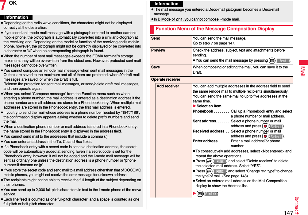 147Mail7OKInformationpDepending on the radio wave conditions, the characters might not be displayed correctly at the destination.pIf you send an i-mode mail message with a pictograph entered to another carrier’s mobile phone, the pictograph is automatically converted into a similar pictograph at the receiving end. Depending on the model or function of the receiving end’s mobile phone, however, the pictograph might not be correctly displayed or be converted into a character or “=” when no corresponding pictograph is found.pWhen the number of sent mail messages exceeds the FOMA terminal’s storage maximum, they will be overwritten from the oldest one. However, protected sent mail messages cannot be overwritten.pYou cannot compose an i-mode mail message when sent mail messages in the Outbox are saved to the maximum and all of them are protected, when 20 draft mail messages are saved, or when the Draft is full.Release the protection for sent mail messages, or send/delete draft mail messages, and then operate again.pWhen you select “Compose message” from the Function menu such as when entering a phone number, the mail address is entered as a destination address if the phone number and mail address are stored in a Phonebook entry. When multiple mail addresses are stored in the Phonebook entry, the first mail address is entered.pIf you try to send the mail whose address is a phone number headed by “184”/“186”, the confirmation display appears asking whether to delete prefix numbers and send the mail.pWhen a destination phone number or mail address is stored in a Phonebook entry, the name stored in the Phonebook entry is displayed in the address field.pYou cannot send mail to the addresses that include a comma (,).pYou can enter an address in the To, Cc and Bcc fields.pIf a Phonebook entry with a secret code is set as a destination address, the secret code will be automatically added at sending. Even if a secret code is set for the Phonebook entry, however, it will not be added and the i-mode mail message will be sent as ordinary one unless the destination address is a phone number or “phone number@docomo.ne.jp”.pIf you store the secret code and send mail to a mail address other than that of DOCOMO mobile phones, you might not receive the error message for unknown address.pThe recipients might not be able to receive the full length of the subject depending on their phones.pYou can send up to 2,000 full-pitch characters in text to the i-mode phone of the mova service.pEach line feed is counted as one full-pitch character, and a space is counted as one full-pitch or half-pitch character.pThe mail message you entered a Deco-mail pictogram becomes a Deco-mail message.pIn B Mode of 2in1, you cannot compose i-mode mail.Function Menu of the Message Composition DisplayInformationSend You can send the mail message.Go to step 7 on page 147.Preview Check the address, subject, text and attachments before sending.pYou can send the mail message by pressing l().Save When composing or editing the mail, you can save it to the Draft.Operate receiverAdd receiver You can add multiple addresses in the address field to send the same i-mode mail to multiple recipients simultaneously. You can send the same mail to up to five addresses at the same time.Select an item.Phonebook . . . . . . . .  Call up a Phonebook entry and select a phone number or mail address.Sent address. . . . . . .  Select a phone number or mail address and press Oo().Received address  . .  Select a phone number or mail address and press Oo().Enter address . . . . . .  Enter a mail address or phone number.pTo consecutively add addresses, select &lt;Not entered&gt; and repeat the above operations.pPress i( ) and select “Delete receiver” to delete the selected mail address. Select “YES”.pPress i( ) and select “Change rcv. type” to change the type of mail. (See page 148)pSelect an entered mail address on the Mail Composition display to show the Address list.l()
