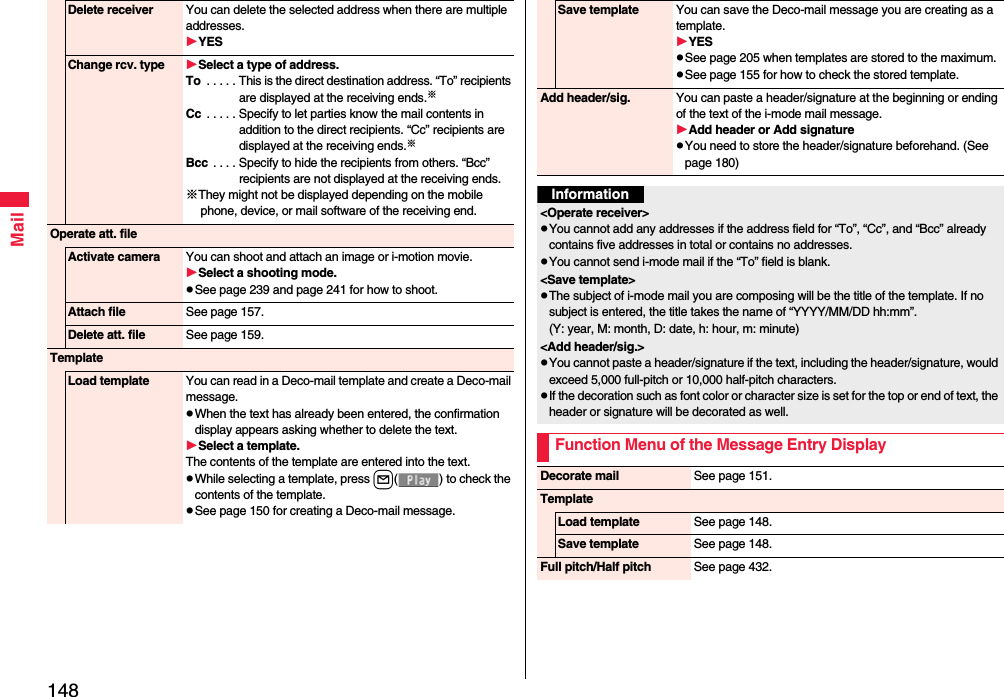 148MailDelete receiver You can delete the selected address when there are multiple addresses.YESChange rcv. type Select a type of address.To  . . . . . This is the direct destination address. “To” recipients are displayed at the receiving ends.※Cc  . . . . . Specify to let parties know the mail contents in addition to the direct recipients. “Cc” recipients are displayed at the receiving ends.※Bcc  . . . . Specify to hide the recipients from others. “Bcc” recipients are not displayed at the receiving ends.※They might not be displayed depending on the mobile phone, device, or mail software of the receiving end.Operate att. fileActivate camera You can shoot and attach an image or i-motion movie.Select a shooting mode.pSee page 239 and page 241 for how to shoot.Attach file See page 157.Delete att. file See page 159.TemplateLoad template You can read in a Deco-mail template and create a Deco-mail message.pWhen the text has already been entered, the confirmation display appears asking whether to delete the text.Select a template.The contents of the template are entered into the text.pWhile selecting a template, press l( ) to check the contents of the template.pSee page 150 for creating a Deco-mail message.Save template You can save the Deco-mail message you are creating as a template.YESpSee page 205 when templates are stored to the maximum.pSee page 155 for how to check the stored template.Add header/sig. You can paste a header/signature at the beginning or ending of the text of the i-mode mail message.Add header or Add signaturepYou need to store the header/signature beforehand. (See page 180)Information&lt;Operate receiver&gt;pYou cannot add any addresses if the address field for “To”, “Cc”, and “Bcc” already contains five addresses in total or contains no addresses.pYou cannot send i-mode mail if the “To” field is blank.&lt;Save template&gt;pThe subject of i-mode mail you are composing will be the title of the template. If no subject is entered, the title takes the name of “YYYY/MM/DD hh:mm”.(Y: year, M: month, D: date, h: hour, m: minute)&lt;Add header/sig.&gt;pYou cannot paste a header/signature if the text, including the header/signature, would exceed 5,000 full-pitch or 10,000 half-pitch characters.pIf the decoration such as font color or character size is set for the top or end of text, the header or signature will be decorated as well.Function Menu of the Message Entry DisplayDecorate mail See page 151.TemplateLoad template See page 148.Save template See page 148.Full pitch/Half pitch See page 432.