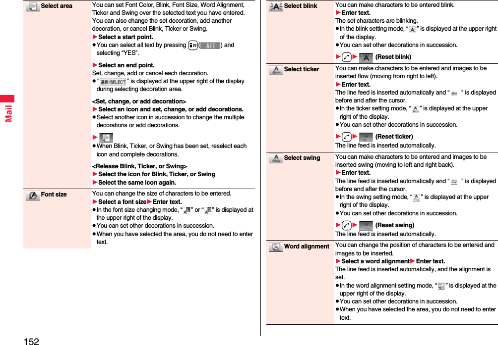 152MailSelect area You can set Font Color, Blink, Font Size, Word Alignment, Ticker and Swing over the selected text you have entered. You can also change the set decoration, add another decoration, or cancel Blink, Ticker or Swing.Select a start point.pYou can select all text by pressing i( ) and selecting “YES”.Select an end point.Set, change, add or cancel each decoration.p“ ” is displayed at the upper right of the display during selecting decoration area.&lt;Set, change, or add decoration&gt;Select an icon and set, change, or add decorations.pSelect another icon in succession to change the multiple decorations or add decorations.pWhen Blink, Ticker, or Swing has been set, reselect each icon and complete decorations.&lt;Release Blink, Ticker, or Swing&gt;Select the icon for Blink, Ticker, or SwingSelect the same icon again.Font size You can change the size of characters to be entered.Select a font sizeEnter text.pIn the font size changing mode, “ ” or “ ” is displayed at the upper right of the display.pYou can set other decorations in succession.pWhen you have selected the area, you do not need to enter text.Select blink You can make characters to be entered blink.Enter text.The set characters are blinking.pIn the blink setting mode, “ ” is displayed at the upper right of the display.pYou can set other decorations in succession.d (Reset blink)Select ticker You can make characters to be entered and images to be inserted flow (moving from right to left).Enter text.The line feed is inserted automatically and “ ” is displayed before and after the cursor.pIn the ticker setting mode, “ ” is displayed at the upper right of the display.pYou can set other decorations in succession.d (Reset ticker)The line feed is inserted automatically.Select swing You can make characters to be entered and images to be inserted swing (moving to left and right back).Enter text.The line feed is inserted automatically and “ ” is displayed before and after the cursor.pIn the swing setting mode, “ ” is displayed at the upper right of the display.pYou can set other decorations in succession.d (Reset swing)The line feed is inserted automatically.Word alignment You can change the position of characters to be entered and images to be inserted.Select a word alignmentEnter text.The line feed is inserted automatically, and the alignment is set.pIn the word alignment setting mode, “ ” is displayed at the upper right of the display.pYou can set other decorations in succession.pWhen you have selected the area, you do not need to enter text.