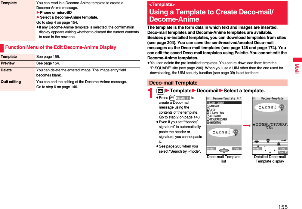 155MailTemplate You can read in a Decome-Anime template to create a Decome-Anime message.Phone or microSDSelect a Decome-Anime template.Go to step 4 on page 154.pIf any Decome-Anime template is selected, the confirmation display appears asking whether to discard the current contents to read in the new one.Function Menu of the Edit Decome-Anime DisplayTemplate See page 155.Preview See page 154.Delete You can delete the entered image. The image entry field becomes blank.Quit editing You can end the editing of the Decome-Anime message.Go to step 6 on page 146.The template is the form data in which text and images are inserted. Deco-mail templates and Decome-Anime templates are available.Besides pre-installed templates, you can download templates from sites (see page 204). You can save the sent/received/created Deco-mail messages as the Deco-mail templates (see page 148 and page 174). You can edit the saved Deco-mail templates using Palette. You cannot edit the Decome-Anime templates.pYou can delete the pre-installed templates. You can re-download them from the “P-SQUARE” site (see page 206). When you use a UIM other than the one used for downloading, the UIM security function (see page 39) is set for them.1lTemplateDecomailSelect a template.pPress l( ) to create a Deco-mail message using the contents of the template. Go to step 2 on page 146.pEven if you set “Header/signature” to automatically paste the header or signature, you cannot paste it.pSee page 205 when you select “Search by i-mode”.&lt;Template&gt;Using a Template to Create Deco-mail/ Decome-AnimeDeco-mail TemplateDeco-mail Template listDetailed Deco-mail Template display