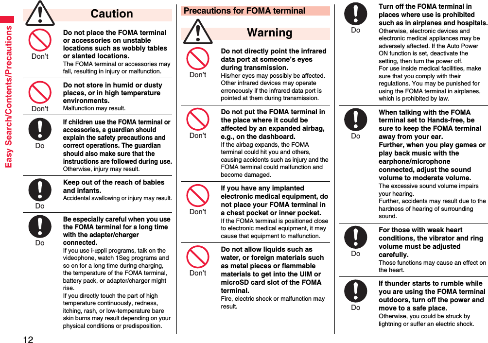 12Easy Search/Contents/PrecautionsDo not place the FOMA terminal or accessories on unstable locations such as wobbly tables or slanted locations.The FOMA terminal or accessories may fall, resulting in injury or malfunction.Do not store in humid or dusty places, or in high temperature environments.Malfunction may result.If children use the FOMA terminal or accessories, a guardian should explain the safety precautions and correct operations. The guardian should also make sure that the instructions are followed during use.Otherwise, injury may result.Keep out of the reach of babies and infants.Accidental swallowing or injury may result.Be especially careful when you use the FOMA terminal for a long time with the adapter/charger connected. If you use i-αppli programs, talk on the videophone, watch 1Seg programs and so on for a long time during charging, the temperature of the FOMA terminal, battery pack, or adapter/charger might rise.If you directly touch the part of high temperature continuously, redness, itching, rash, or low-temperature bare skin burns may result depending on your physical conditions or predisposition. CautionDon’t Don’t Do Do Do Do not directly point the infrared data port at someone’s eyes during transmission.His/her eyes may possibly be affected. Other infrared devices may operate erroneously if the infrared data port is pointed at them during transmission.Do not put the FOMA terminal in the place where it could be affected by an expanded airbag, e.g., on the dashboard.If the airbag expands, the FOMA terminal could hit you and others, causing accidents such as injury and the FOMA terminal could malfunction and become damaged.If you have any implanted electronic medical equipment, do not place your FOMA terminal in a chest pocket or inner pocket.If the FOMA terminal is positioned close to electronic medical equipment, it may cause that equipment to malfunction.Do not allow liquids such as water, or foreign materials such as metal pieces or flammable materials to get into the UIM or microSD card slot of the FOMA terminal.Fire, electric shock or malfunction may result.Precautions for FOMA terminal WarningDon’t Don’t Don’t Don’t Turn off the FOMA terminal in places where use is prohibited such as in airplanes and hospitals.Otherwise, electronic devices and electronic medical appliances may be adversely affected. If the Auto Power ON function is set, deactivate the setting, then turn the power off.For use inside medical facilities, make sure that you comply with their regulations. You may be punished for using the FOMA terminal in airplanes, which is prohibited by law.When talking with the FOMA terminal set to Hands-free, be sure to keep the FOMA terminal away from your ear.Further, when you play games or play back music with the earphone/microphone connected, adjust the sound volume to moderate volume.The excessive sound volume impairs your hearing. Further, accidents may result due to the hardness of hearing of surrounding sound.For those with weak heart conditions, the vibrator and ring volume must be adjusted carefully.Those functions may cause an effect on the heart.If thunder starts to rumble while you are using the FOMA terminal outdoors, turn off the power and move to a safe place.Otherwise, you could be struck by lightning or suffer an electric shock.Do Do Do Do 