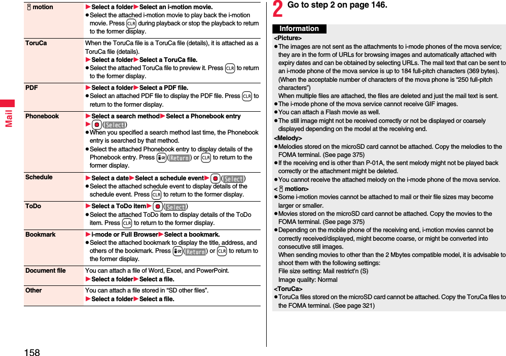 158Mailimotion Select a folderSelect an i-motion movie.pSelect the attached i-motion movie to play back the i-motion movie. Press r during playback or stop the playback to return to the former display.ToruCa When the ToruCa file is a ToruCa file (details), it is attached as a ToruCa file (details).Select a folderSelect a ToruCa file.pSelect the attached ToruCa file to preview it. Press r to return to the former display.PDF Select a folderSelect a PDF file.pSelect an attached PDF file to display the PDF file. Press r to return to the former display.Phonebook Select a search methodSelect a Phonebook entryOo()pWhen you specified a search method last time, the Phonebook entry is searched by that method.pSelect the attached Phonebook entry to display details of the Phonebook entry. Press i() or r to return to the former display.Schedule Select a dateSelect a schedule eventOo()pSelect the attached schedule event to display details of the schedule event. Press r to return to the former display.ToDo Select a ToDo itemOo()pSelect the attached ToDo item to display details of the ToDo item. Press r to return to the former display.Bookmark i-mode or Full BrowserSelect a bookmark.pSelect the attached bookmark to display the title, address, and others of the bookmark. Press i() or r to return to the former display.Document file You can attach a file of Word, Excel, and PowerPoint.Select a folderSelect a file.Other You can attach a file stored in “SD other files”.Select a folderSelect a file.2Go to step 2 on page 146.Information&lt;Picture&gt;pThe images are not sent as the attachments to i-mode phones of the mova service; they are in the form of URLs for browsing images and automatically attached with expiry dates and can be obtained by selecting URLs. The mail text that can be sent to an i-mode phone of the mova service is up to 184 full-pitch characters (369 bytes). (When the acceptable number of characters of the mova phone is “250 full-pitch characters”) When multiple files are attached, the files are deleted and just the mail text is sent.pThe i-mode phone of the mova service cannot receive GIF images.pYou can attach a Flash movie as well.pThe still image might not be received correctly or not be displayed or coarsely displayed depending on the model at the receiving end.&lt;Melody&gt;pMelodies stored on the microSD card cannot be attached. Copy the melodies to the FOMA terminal. (See page 375)pIf the receiving end is other than P-01A, the sent melody might not be played back correctly or the attachment might be deleted.pYou cannot receive the attached melody on the i-mode phone of the mova service.&lt;imotion&gt;pSome i-motion movies cannot be attached to mail or their file sizes may become larger or smaller.pMovies stored on the microSD card cannot be attached. Copy the movies to the FOMA terminal. (See page 375)pDepending on the mobile phone of the receiving end, i-motion movies cannot be correctly received/displayed, might become coarse, or might be converted into consecutive still images.When sending movies to other than the 2 Mbytes compatible model, it is advisable to shoot them with the following settings:File size setting: Mail restrict’n (S)Image quality: Normal&lt;ToruCa&gt;pToruCa files stored on the microSD card cannot be attached. Copy the ToruCa files to the FOMA terminal. (See page 321)