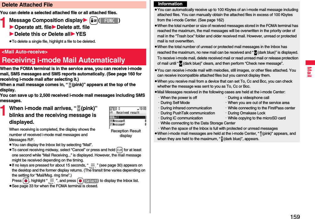 159MailYou can delete a selected attached file or all attached files.1Message Composition display i()Operate att. fileDelete att. fileDelete this or Delete allYESpTo delete a single file, highlight a file to be deleted.When the FOMA terminal is in the service area, you can receive i-mode mail, SMS messages and SMS reports automatically. (See page 160 for receiving i-mode mail after selecting it.)When a mail message comes in, “ (pink)” appears at the top of the display.You can save up to 2,500 received i-mode mail messages including SMS messages.1When i-mode mail arrives, “ (pink)” blinks and the receiving message is displayed.When receiving is completed, the display shows the number of received i-mode mail messages and Messages R/F.pYou can display the Inbox list by selecting “Mail”.pTo cancel receiving midway, select “Cancel” or press and hold r for at least one second while “Mail Receiving...” is displayed. However, the mail message might be received depending on the timing.pIf no keys are pressed for about 15 seconds, “ ” (see page 30) appears on the desktop and the former display returns. (The transit time varies depending on the setting for “Mail/Msg. ring time”.) Press Oo, highlight “ ”, and press Oo( ) to display the Inbox list.pSee page 33 for when the FOMA terminal is closed.Delete Attached File&lt;Mail Auto-receive&gt;Receiving i-mode Mail AutomaticallyReception Result displayInformationpYou can automatically receive up to 100 Kbytes of an i-mode mail message including attached files. You can manually obtain the attached files in excess of 100 Kbytes from the i-mode Center. (See page 162)pWhen the total number or size of received messages stored in the FOMA terminal has reached the maximum, the mail messages will be overwritten in the priority order of mail in the “Trash box” folder and older received mail. However, unread or protected mail is not overwritten.pWhen the total number of unread or protected mail messages in the Inbox has reached the maximum, no new mail can be received and “ (dark blue)” is displayed. To receive i-mode mail, delete received mail or read unread mail or release protection of mail until “ (dark blue)” clears, and then perform “Check new message”.pYou can receive i-mode mail with melodies, still images, or other files attached. You can receive incompatible attached files but you cannot display them.pWhen you receive mail from a device that can set To, Cc and Bcc, you can check whether the message was sent to you as To, Cc or Bcc.pMail Messages received in the following cases are held at the i-mode Center:・When the power is off ・During a videophone call・During Self Mode ・When you are out of the service area・During infrared communication ・While connecting to the FirstPass center・During PushTalk communication ・During Omakase Lock・During iC communication ・While copying to the microSD card・While connecting to the Data Storage Center・When the space of the Inbox is full with protected or unread messagespWhen i-mode mail messages are held at the i-mode Center, “ (pink)” appears, and when they are held to the maximum, “ (dark blue)”, appears.