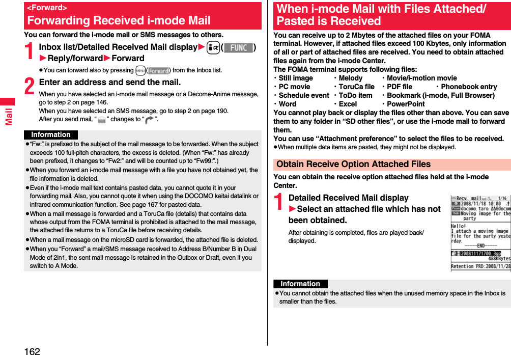 162MailYou can forward the i-mode mail or SMS messages to others.1Inbox list/Detailed Received Mail displayi()Reply/forwardForwardpYou can forward also by pressing m( ) from the Inbox list.2Enter an address and send the mail.When you have selected an i-mode mail message or a Decome-Anime message, go to step 2 on page 146.When you have selected an SMS message, go to step 2 on page 190.After you send mail, “ ” changes to “ ”.&lt;Forward&gt;Forwarding Received i-mode MailInformationp“Fw:” is prefixed to the subject of the mail message to be forwarded. When the subject exceeds 100 full-pitch characters, the excess is deleted. (When “Fw:” has already been prefixed, it changes to “Fw2:” and will be counted up to “Fw99:”.)pWhen you forward an i-mode mail message with a file you have not obtained yet, the file information is deleted. pEven if the i-mode mail text contains pasted data, you cannot quote it in your forwarding mail. Also, you cannot quote it when using the DOCOMO keitai datalink or infrared communication function. See page 167 for pasted data.pWhen a mail message is forwarded and a ToruCa file (details) that contains data whose output from the FOMA terminal is prohibited is attached to the mail message, the attached file returns to a ToruCa file before receiving details.pWhen a mail message on the microSD card is forwarded, the attached file is deleted.pWhen you “Forward” a mail/SMS message received to Address B/Number B in Dual Mode of 2in1, the sent mail message is retained in the Outbox or Draft, even if you switch to A Mode.You can receive up to 2 Mbytes of the attached files on your FOMA terminal. However, if attached files exceed 100 Kbytes, only information of all or part of attached files are received. You need to obtain attached files again from the i-mode Center.The FOMA terminal supports following files: ・Still image ・Melody ・Movie/i-motion movie・PC movie ・ToruCa file ・PDF file ・Phonebook entry・Schedule event ・ToDo item ・Bookmark (i-mode, Full Browser)・Word ・Excel ・PowerPointYou cannot play back or display the files other than above. You can save them to any folder in “SD other files”, or use the i-mode mail to forward them.You can use “Attachment preference” to select the files to be received.pWhen multiple data items are pasted, they might not be displayed.You can obtain the receive option attached files held at the i-mode Center.1Detailed Received Mail displaySelect an attached file which has not been obtained.After obtaining is completed, files are played back/displayed.When i-mode Mail with Files Attached/Pasted is ReceivedObtain Receive Option Attached FilesInformationpYou cannot obtain the attached files when the unused memory space in the Inbox is smaller than the files.