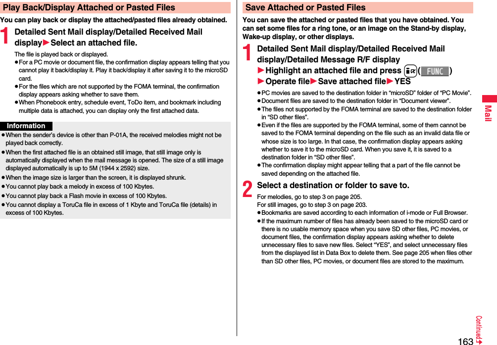 163MailYou can play back or display the attached/pasted files already obtained.1Detailed Sent Mail display/Detailed Received Mail displaySelect an attached file.The file is played back or displayed.pFor a PC movie or document file, the confirmation display appears telling that you cannot play it back/display it. Play it back/display it after saving it to the microSD card.pFor the files which are not supported by the FOMA terminal, the confirmation display appears asking whether to save them.pWhen Phonebook entry, schedule event, ToDo item, and bookmark including multiple data is attached, you can display only the first attached data.Play Back/Display Attached or Pasted FilesInformationpWhen the sender’s device is other than P-01A, the received melodies might not be played back correctly.pWhen the first attached file is an obtained still image, that still image only is automatically displayed when the mail message is opened. The size of a still image displayed automatically is up to 5M (1944 x 2592) size. pWhen the image size is larger than the screen, it is displayed shrunk.pYou cannot play back a melody in excess of 100 Kbytes.pYou cannot play back a Flash movie in excess of 100 Kbytes.pYou cannot display a ToruCa file in excess of 1 Kbyte and ToruCa file (details) in excess of 100 Kbytes.You can save the attached or pasted files that you have obtained. You can set some files for a ring tone, or an image on the Stand-by display, Wake-up display, or other displays.1Detailed Sent Mail display/Detailed Received Mail display/Detailed Message R/F displayHighlight an attached file and press i()Operate fileSave attached fileYESpPC movies are saved to the destination folder in “microSD” folder of “PC Movie”.pDocument files are saved to the destination folder in “Document viewer”.pThe files not supported by the FOMA terminal are saved to the destination folder in “SD other files”.pEven if the files are supported by the FOMA terminal, some of them cannot be saved to the FOMA terminal depending on the file such as an invalid data file or whose size is too large. In that case, the confirmation display appears asking whether to save it to the microSD card. When you save it, it is saved to a destination folder in “SD other files”.pThe confirmation display might appear telling that a part of the file cannot be saved depending on the attached file.2Select a destination or folder to save to.For melodies, go to step 3 on page 205.For still images, go to step 3 on page 203.pBookmarks are saved according to each information of i-mode or Full Browser.pIf the maximum number of files has already been saved to the microSD card or there is no usable memory space when you save SD other files, PC movies, or document files, the confirmation display appears asking whether to delete unnecessary files to save new files. Select “YES”, and select unnecessary files from the displayed list in Data Box to delete them. See page 205 when files other than SD other files, PC movies, or document files are stored to the maximum.Save Attached or Pasted Files