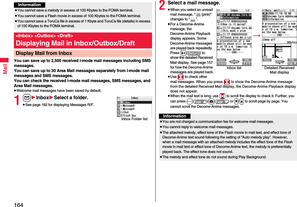 164MailYou can save up to 2,500 received i-mode mail messages including SMS messages. You can save up to 30 Area Mail messages separately from i-mode mail messages and SMS messages.You can check the received i-mode mail messages, SMS messages, and Area Mail messages.pWelcome mail messages have been saved by default.1lInboxSelect a folder.pSee page 182 for displaying Messages R/F.InformationpYou cannot save a melody in excess of 100 Kbytes to the FOMA terminal.pYou cannot save a Flash movie in excess of 100 Kbytes to the FOMA terminal.pYou cannot save a ToruCa file in excess of 1 Kbyte and ToruCa file (details) in excess of 100 Kbytes to the FOMA terminal.&lt;Inbox&gt; &lt;Outbox&gt; &lt;Draft&gt;Displaying Mail in Inbox/Outbox/DraftDisplay Mail from InboxInbox Folder list2Select a mail message.pWhen you select an unread mail message, “ (pink)” changes to “ ”.pFor a Decome-Anime message, the Decome-Anime Playback display appears. Some Decome-Anime messages are played back repeatedly. Press i( ) to show the detailed Received Mail display. See page 157 for how the Decome-Anime messages are played back.pUse No to check other mail messages. When you press No to show the Decome-Anime message from the detailed Received Mail display, the Decome-Anime Playback display does not appear.pWhen the mail text is long, use Bo to scroll the display to check it. Further, you can press m()/c() or &gt;/&lt; to scroll page by page. You cannot scroll the Decome-Anime messages.Inbox list Detailed Received Mail displayInformationpYou are not charged a communication fee for welcome mail messages.pYou cannot reply to welcome mail messages.pThe attached melody, effect tone of the Flash movie in mail text, and effect tone of Decome-Anime text sound following the setting of “Auto melody play”. However, when a mail message with an attached melody includes the effect tone of the Flash movie in mail text or effect tone of Decome-Anime text, the melody is preferentially played back. The effect tone does not sound.pThe melody and effect tone do not sound during Play Background.