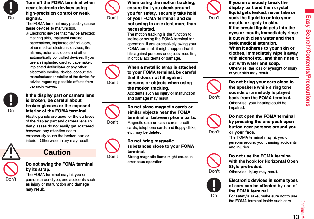 13Easy Search/Contents/PrecautionsTurn off the FOMA terminal when near electronic devices using high-precision control or weak signals.The FOMA terminal may possibly cause these devices to malfunction.※Electronic devices that may be affected: Hearing aids, implanted cardiac pacemakers, implanted defibrillators, other medical electronic devices, fire alarms, automatic doors and other automatically controlled devices. If you use an implanted cardiac pacemaker, implanted defibrillator or any other electronic medical device, consult the manufacturer or retailer of the device for advice regarding possible effects from the radio waves.If the display part or camera lens is broken, be careful about broken glasses or the exposed interior of the FOMA terminal. Plastic panels are used for the surfaces of the display part and camera lens so that glasses do not easily get scattered, however, pay attention not to erroneously touch the broken part or interior. Otherwise, injury may result.Do not swing the FOMA terminal by its strap.The FOMA terminal may hit you or persons around you, and accidents such as injury or malfunction and damage may result. CautionDo Do Don’t When using the motion tracking, ensure that you check around you for safety, securely take hold of your FOMA terminal, and do not swing to an extent more than necessitated.The motion tracking is the function to incline or swing the FOMA terminal for operation. If you excessively swing your FOMA terminal, it might happen that it hits against persons or objects, resulting in critical accidents or damage.When a metallic strap is attached to your FOMA terminal, be careful that it does not hit against persons or objects when using the motion tracking.Accidents such as injury or malfunction and damage may result.Do not place magnetic cards or similar objects near the FOMA terminal or between phone parts.Magnetic data on cash cards, credit cards, telephone cards and floppy disks, etc. may be deleted.Do not bring magnetic substances close to your FOMA terminal. Strong magnetic items might cause in erroneous operation.Don’t Don’t Don’t Don’t If you erroneously break the display part and then crystal liquid gets leaked, never take or suck the liquid to or into your mouth, or apply to skin. If the crystal liquid gets into the eyes or mouth, immediately rinse it out with clean water and then seek medical attention.When it adheres to your skin or clothes, immediately wipe it away with alcohol etc., and then rinse it out with water and soap.Otherwise, the loss of eyesight or injury to your skin may result.Do not bring your ears close to the speakers while a ring tone sounds or a melody is played back from the FOMA terminal.Otherwise, your hearing could be impaired.Do not open the FOMA terminal by pressing the one-push open button near persons around you or your face.The FOMA terminal may hit you or persons around you, causing accidents and injuries.Do not use the FOMA terminal with the hook for Horizontal Open Style protruded.Otherwise, injury may result.Electronic devices in some types of cars can be affected by use of the FOMA terminal.For safety’s sake, make sure not to use the FOMA terminal inside such cars.Don’t Don’t Don’t Don’t Do 