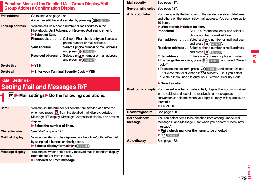 179Mail1lMail settingsDo the following operations.Function Menu of the Detailed Mail Group Display/Mail Group Address Confirmation DisplayEdit address Go to step 3 on page 178.pYou can edit the address also by pressing l().Look-up address You can call up a phone number or mail address in the Phonebook, Sent Address, or Received Address to enter it.Select an item.Phonebook. . . . . . . . . Call up a Phonebook entry and select a phone number or mail address.Sent address . . . . . . . Select a phone number or mail address and press Oo().Received address . . . Select a phone number or mail address and press Oo().Delete this YESDelete all Enter your Terminal Security CodeYES&lt;Mail Settings&gt;Setting Mail and Messages R/FScroll You can set the number of lines that are scrolled at a time for when you press Bo from the detailed mail display, detailed Message R/F display, Message Composition display and preview display.Select the number of lines.Character size See “Mail” on page 123.Mail list display You can set items to be displayed on the Inbox/Outbox/Draft list by using radio buttons or check boxes.Select a display formatl()Message display You can set whether to display received mail in standard display (from the top) or from the text.Standard or From messageMail security See page 137.Secret mail display See page 137.Auto color label You can specify the text color of the sender, received date/time and others on the Inbox list by mail address. You can store up to 10 items.&lt;Not stored&gt;Select an item.Phonebook . . . . . . . . .Call up a Phonebook entry and select a phone number or mail address.Sent address  . . . . . . . Select a phone number or mail address and press Oo().Received address . . . Select a phone number or mail address and press Oo().Enter address. . . . . . . Enter a mail address or phone number.pTo change the set color, press i( ) and select “Select color”.pTo delete the set item, press i( ) and select “Delete”→ “Delete this” or “Delete all” and select “YES”. If you select “Delete all”, you need to enter your Terminal Security Code.Select a color.Pred. conv. at reply You can set whether to preferentially display the words contained in the subject and text of the received mail message as conversion candidates when you reply to, reply with quote to, or forward it.ON or OFFHeader/signature See page 180.Set check new messageYou can select items to be checked from among i-mode mail, Message R and Message F, for when you perform “Check new message”.Put a check mark for the items to be checkedl()Auto-display See page 182.