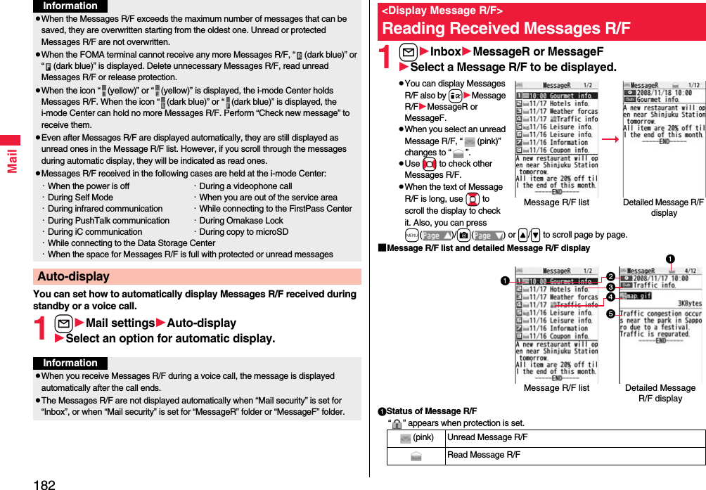 182MailYou can set how to automatically display Messages R/F received during standby or a voice call.1lMail settingsAuto-displaySelect an option for automatic display.pWhen the Messages R/F exceeds the maximum number of messages that can be saved, they are overwritten starting from the oldest one. Unread or protected Messages R/F are not overwritten.pWhen the FOMA terminal cannot receive any more Messages R/F, “ (dark blue)” or “ (dark blue)” is displayed. Delete unnecessary Messages R/F, read unread Messages R/F or release protection.pWhen the icon “ (yellow)” or “ (yellow)” is displayed, the i-mode Center holds Messages R/F. When the icon “ (dark blue)” or “ (dark blue)” is displayed, the i-mode Center can hold no more Messages R/F. Perform “Check new message” to receive them.pEven after Messages R/F are displayed automatically, they are still displayed as unread ones in the Message R/F list. However, if you scroll through the messages during automatic display, they will be indicated as read ones.pMessages R/F received in the following cases are held at the i-mode Center:・When the power is off ・During a videophone call・During Self Mode ・When you are out of the service area・During infrared communication ・While connecting to the FirstPass Center・During PushTalk communication ・During Omakase Lock・During iC communication ・During copy to microSD・While connecting to the Data Storage Center・When the space for Messages R/F is full with protected or unread messagesAuto-displayInformationInformationpWhen you receive Messages R/F during a voice call, the message is displayed automatically after the call ends.pThe Messages R/F are not displayed automatically when “Mail security” is set for “Inbox”, or when “Mail security” is set for “MessageR” folder or “MessageF” folder.1lInboxMessageR or MessageFSelect a Message R/F to be displayed.pYou can display Messages R/F also by iMessage R/FMessageR or MessageF.pWhen you select an unread Message R/F, “ (pink)” changes to “ ”.pUse No to check other Messages R/F.pWhen the text of Message R/F is long, use Bo to scroll the display to check it. Also, you can press m()/c() or &lt;/&gt; to scroll page by page.■Message R/F list and detailed Message R/F displayStatus of Message R/F“ ” appears when protection is set.&lt;Display Message R/F&gt;Reading Received Messages R/FDetailed Message R/F displayMessage R/F list(pink) Unread Message R/FRead Message R/FDetailed Message R/F displayMessage R/F list