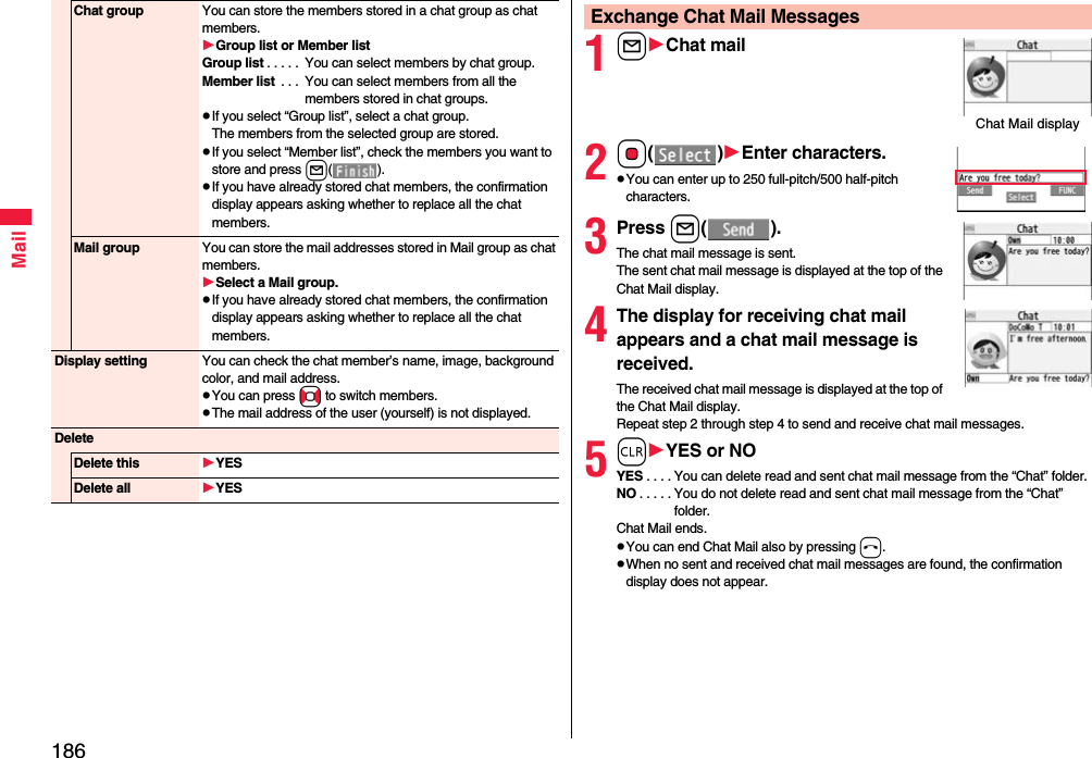 186MailChat group You can store the members stored in a chat group as chat members.Group list or Member listGroup list . . . . .  You can select members by chat group.Member list  . . .  You can select members from all the members stored in chat groups.pIf you select “Group list”, select a chat group.The members from the selected group are stored.pIf you select “Member list”, check the members you want to store and press l().pIf you have already stored chat members, the confirmation display appears asking whether to replace all the chat members.Mail group You can store the mail addresses stored in Mail group as chat members.Select a Mail group.pIf you have already stored chat members, the confirmation display appears asking whether to replace all the chat members.Display setting You can check the chat member’s name, image, background color, and mail address.pYou can press No to switch members.pThe mail address of the user (yourself) is not displayed.DeleteDelete this YESDelete all YES1lChat mail2Oo()Enter characters.pYou can enter up to 250 full-pitch/500 half-pitch characters.3Press l().The chat mail message is sent. The sent chat mail message is displayed at the top of the Chat Mail display. 4The display for receiving chat mail appears and a chat mail message is received.The received chat mail message is displayed at the top of the Chat Mail display. Repeat step 2 through step 4 to send and receive chat mail messages.5rYES or NOYES . . . . You can delete read and sent chat mail message from the “Chat” folder.NO . . . . . You do not delete read and sent chat mail message from the “Chat” folder.Chat Mail ends.pYou can end Chat Mail also by pressing h.pWhen no sent and received chat mail messages are found, the confirmation display does not appear.Exchange Chat Mail MessagesChat Mail display