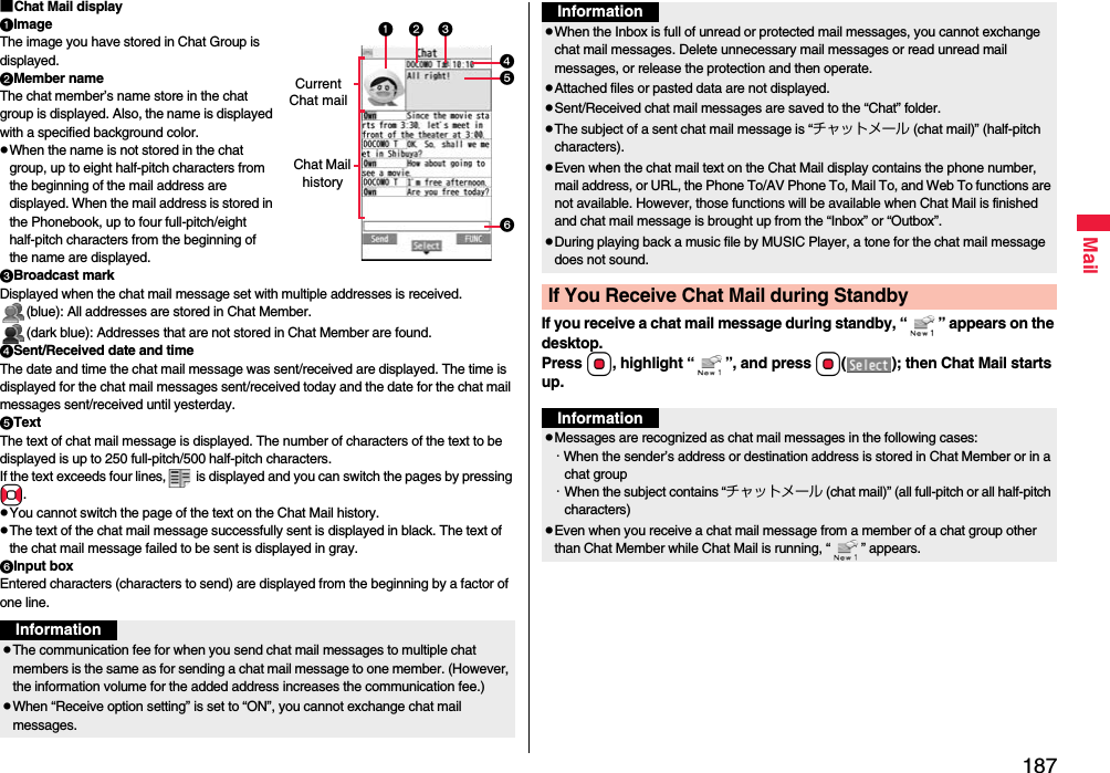 187Mail■Chat Mail displayImageThe image you have stored in Chat Group is displayed.Member nameThe chat member’s name store in the chat group is displayed. Also, the name is displayed with a specified background color.pWhen the name is not stored in the chat group, up to eight half-pitch characters from the beginning of the mail address are displayed. When the mail address is stored in the Phonebook, up to four full-pitch/eight half-pitch characters from the beginning of the name are displayed.Broadcast markDisplayed when the chat mail message set with multiple addresses is received.(blue): All addresses are stored in Chat Member.(dark blue): Addresses that are not stored in Chat Member are found.Sent/Received date and timeThe date and time the chat mail message was sent/received are displayed. The time is displayed for the chat mail messages sent/received today and the date for the chat mail messages sent/received until yesterday.TextThe text of chat mail message is displayed. The number of characters of the text to be displayed is up to 250 full-pitch/500 half-pitch characters.If the text exceeds four lines,  is displayed and you can switch the pages by pressing No.pYou cannot switch the page of the text on the Chat Mail history.pThe text of the chat mail message successfully sent is displayed in black. The text of the chat mail message failed to be sent is displayed in gray.Input boxEntered characters (characters to send) are displayed from the beginning by a factor of one line.Current Chat mailChat Mail historyInformationpThe communication fee for when you send chat mail messages to multiple chat members is the same as for sending a chat mail message to one member. (However, the information volume for the added address increases the communication fee.)pWhen “Receive option setting” is set to “ON”, you cannot exchange chat mail messages.If you receive a chat mail message during standby, “ ” appears on the desktop.Press Oo, highlight “ ”, and press Oo( ); then Chat Mail starts up.pWhen the Inbox is full of unread or protected mail messages, you cannot exchange chat mail messages. Delete unnecessary mail messages or read unread mail messages, or release the protection and then operate.pAttached files or pasted data are not displayed.pSent/Received chat mail messages are saved to the “Chat” folder.pThe subject of a sent chat mail message is “チャットメール (chat mail)” (half-pitch characters).pEven when the chat mail text on the Chat Mail display contains the phone number, mail address, or URL, the Phone To/AV Phone To, Mail To, and Web To functions are not available. However, those functions will be available when Chat Mail is finished and chat mail message is brought up from the “Inbox” or “Outbox”.pDuring playing back a music file by MUSIC Player, a tone for the chat mail message does not sound.If You Receive Chat Mail during StandbyInformationInformationpMessages are recognized as chat mail messages in the following cases:・When the sender’s address or destination address is stored in Chat Member or in a chat group・When the subject contains “チャットメール (chat mail)” (all full-pitch or all half-pitch characters)pEven when you receive a chat mail message from a member of a chat group other than Chat Member while Chat Mail is running, “ ” appears.
