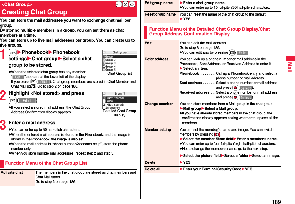 189MailYou can store the mail addresses you want to exchange chat mail per group.By storing multiple members in a group, you can set them as chat members at a time.You can store up to five mail addresses per group. You can create up to five groups.1mPhonebookPhonebook settingsChat groupSelect a chat group to be stored.pWhen the selected chat group has any member, “ ” appears at the lower left of the display.If you press l( ), Chat group members are stored in Chat Member and Chat Mail starts. Go to step 2 on page 186.2Highlight &lt;Not stored&gt; and pressl().pIf you select a stored mail address, the Chat Group Address Confirmation display appears.3Enter a mail address.pYou can enter up to 50 half-pitch characters.pWhen the entered mail address is stored in the Phonebook, and the image is stored in the Phonebook, the image is also set.pWhen the mail address is “phone number@docomo.ne.jp”, store the phone number only.pWhen you store multiple mail addresses, repeat step 2 and step 3.+m-2-6&lt;Chat Group&gt;Creating Chat GroupChat Group listDetailed Chat Group displayFunction Menu of the Chat Group ListActivate chat The members in the chat group are stored as chat members and Chat Mail starts.Go to step 2 on page 186.Edit group name Enter a chat group name.pYou can enter up to 10 full-pitch/20 half-pitch characters.Reset group name You can reset the name of the chat group to the default.YESFunction Menu of the Detailed Chat Group Display/Chat Group Address Confirmation DisplayEdit You can edit the mail address.Go to step 3 on page 189.pYou can edit also by pressing l().Refer address You can look up a phone number or mail address in the Phonebook, Sent Address, or Received Address to enter it. Select an item.Phonebook . . . . . . . . .Call up a Phonebook entry and select a phone number or mail address.Sent address  . . . . . . . Select a phone number or mail address and press Oo().Received address . . . Select a phone number or mail address and press Oo().Change member You can store members from a Mail group in the chat group.Mail groupSelect a Mail group.pIf you have already stored members in the chat group, the confirmation display appears asking whether to replace all the members.Member setting You can set the member’s name and image. You can switch members by pressing No.Select the member name fieldEnter a member’s name.pYou can enter up to four full-pitch/eight half-pitch characters.pNot to change the member’s name, go to the next step.Select the picture fieldSelect a folderSelect an image.Delete YESDelete all Enter your Terminal Security CodeYES