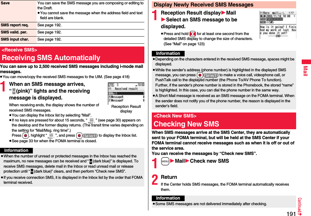 191MailYou can save up to 2,500 received SMS messages including i-mode mail messages.pYou can move/copy the received SMS messages to the UIM. (See page 418)1When an SMS message arrives, “ (pink)” lights and the receiving message is displayed.When receiving ends, the display shows the number of received SMS messages.pYou can display the Inbox list by selecting “Mail”.pIf no keys are pressed for about 15 seconds, “ ” (see page 30) appears on the desktop and the former display returns. (The transit time varies depending on the setting for “Mail/Msg. ring time”.) Press Oo, highlight “ ”, and press Oo( ) to display the Inbox list.pSee page 33 for when the FOMA terminal is closed.Save You can save the SMS message you are composing or editing to the Draft.pYou cannot save the message when the address field and text field are blank.SMS report req. See page 192.SMS valid. per. See page 192.SMS input char. See page 192.&lt;Receive SMS&gt;Receiving SMS AutomaticallyReception Result displayInformationpWhen the number of unread or protected messages in the Inbox has reached the maximum, no new messages can be received and “ (dark blue)” is displayed. To receive SMS messages, delete mail in the Inbox or read unread mail or release protection until “ (dark blue)” clears, and then perform “Check new SMS”.pIf you receive connection SMS, it is displayed in the Inbox list by the order that FOMA terminal received.1Reception Result displayMailSelect an SMS message to be displayed.pPress and hold No for at least one second from the detailed SMS display to change the size of characters. (See “Mail” on page 123)When SMS messages arrive at the SMS Center, they are automatically sent to your FOMA terminal, but will be held at the SMS Center if your FOMA terminal cannot receive messages such as when it is off or out of the service area.You can receive the messages by “Check new SMS”.1mMailCheck new SMS2ReturnIf the Center holds SMS messages, the FOMA terminal automatically receives them.Display Newly Received SMS MessagesInformationpDepending on the characters entered in the received SMS message, spaces might be displayed.pWhile the sender’s address (phone number) is highlighted in the displayed SMS message, you can press +Oo( ) to make a voice call, videophone call, or PushTalk call to the displayed number (the Phone To/AV Phone To function). Further, if the sender’s phone number is stored in the Phonebook, the stored “name” is highlighted. In this case, you can dial the phone number in the same way.pA Short Mail message is received as an SMS message on the FOMA terminal. When the sender does not notify you of the phone number, the reason is displayed in the sender’s field.&lt;Check New SMS&gt;Checking New SMSInformationpSome SMS messages are not delivered immediately after checking.